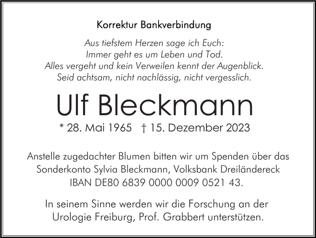 <p>Aus tiefstem Herzen sage ich Euch:<br />Immer geht es um Leben und Tod.<br />Alles vergeht und kein Verweilen kennt der Augenblick.<br />Seid achtsam, nicht nachlässig, nicht vergesslich.</p><p>Ulf Bleckmann<br />* 28. Mai 1965 † 15. Dezember 2023<br />Anstelle zugedachter Blumen bitten wir um Spenden über das<br />Sonderkonto Sylvia Bleckmann, Volksbank Dreiländereck<br />IBAN DE80 6839 09 0521 43.</p><p>In seinem Sinne werden wir die Forschung an der<br />Urologie Freiburg, Prof. Grabbert unterstützen.</p>