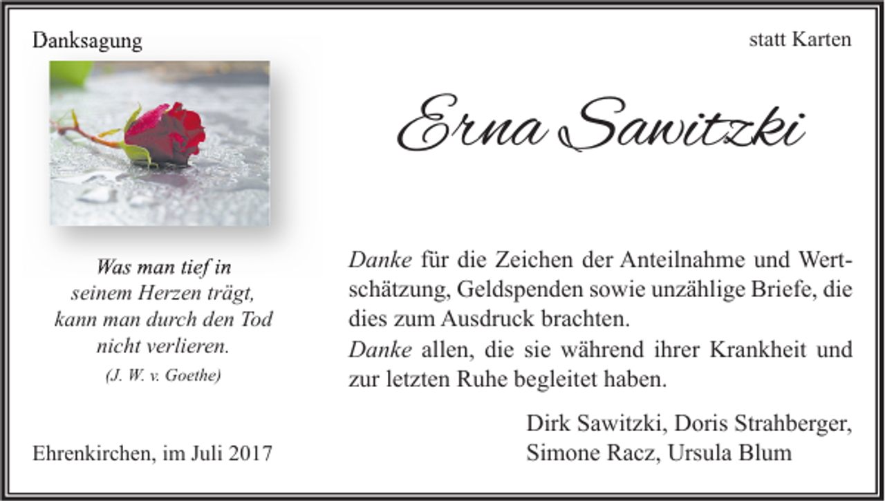 <p>DDanksagung<br />a n ks a g u n g</p><p>st att Karten<br />K art e n<br />statt</p><p>Erna<br />Er<br />n a Sawitzki<br />S a witzki<br />WWas<br />as mman<br />a n titief<br />ef i nin<br />seinem<br />s ei n e m Herzen<br />H erz e n tr<br />trägt,<br />ä gt,<br />kann<br />k a n n man<br />m a n durch<br />d ur c h den<br />d e n Tod<br />To d<br />nicht<br />ni c ht vverlieren.<br />erli er e n.<br />((J.<br />J. W.W. v.<br />v. Goethe)<br />G o et h e)</p><p>EEhrenkirchen,<br />hr e n kir c h e n, i im<br />m JJuli<br />uli 22</p><p>D a n k e ffür<br />Danke<br />ür die<br />di e Zeichen<br />Z ei c h e n der<br />d er Anteilnahme<br />A nt eil n a h m e und<br />u n d WertWertsschätzung,<br />c h ät z u n g, Geldspenden<br />G el ds p e n d e n ssowie<br />o wi e unzählige<br />u n z ä hli g e Briefe,<br />Bri ef e, die<br />di e<br />dies<br />brachten.<br />di<br />es zzum<br />u m Ausdruck<br />A us dr u c k br<br />a c ht e n.<br />DDanke<br />a n k e allen,<br />all e n, die<br />di e si<br />w ä hr e n d iihrer<br />hr er Krankheit<br />Kr a n k h eit und<br />und<br />siee während<br />zzur<br />ur lletzten<br />et zt e n Ruhe<br />R u h e begleitet<br />b e gl eit et haben.<br />h a b e n.<br />Dir<br />k SSawitzki,<br />a wit z ki, DDoris<br />oris Str<br />a h b er g er,<br />Dirk<br />Strahberger,<br />Simone<br />Si<br />m o n e Racz,<br />R a c z, Ursula<br />Urs ul a Blum<br />Bl u m</p>