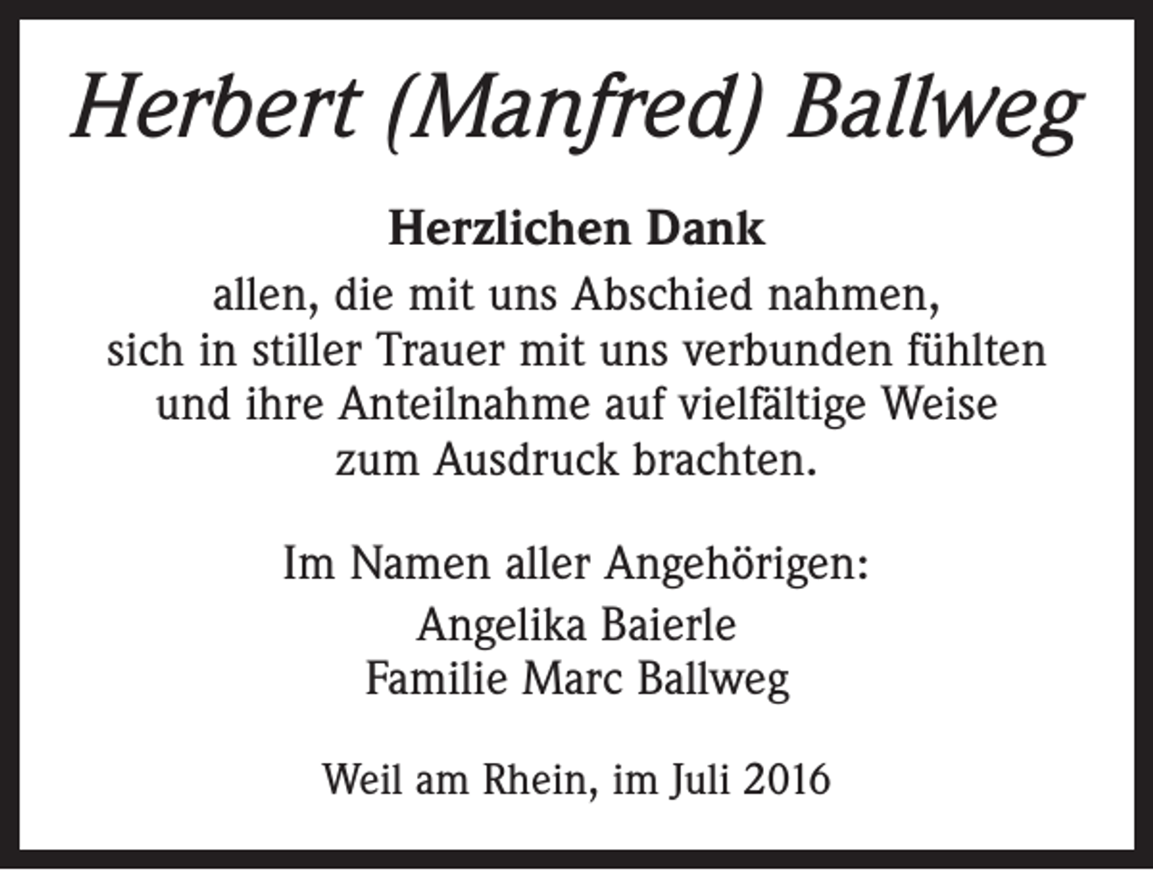 <p>Herbert (Manfred) Ballweg<br />Herzlichen Dank<br />allen, die mit uns Abschied nahmen,<br />sich in stiller Trauer mit uns verbunden fühlten<br />und ihre Anteilnahme auf vielfältige Weise<br />zum Ausdruck brachten.<br />Im Namen aller Angehörigen:<br />Angelika Baierle<br />Familie Marc Ballweg<br />Weil am Rhein, im Juli 2016</p>