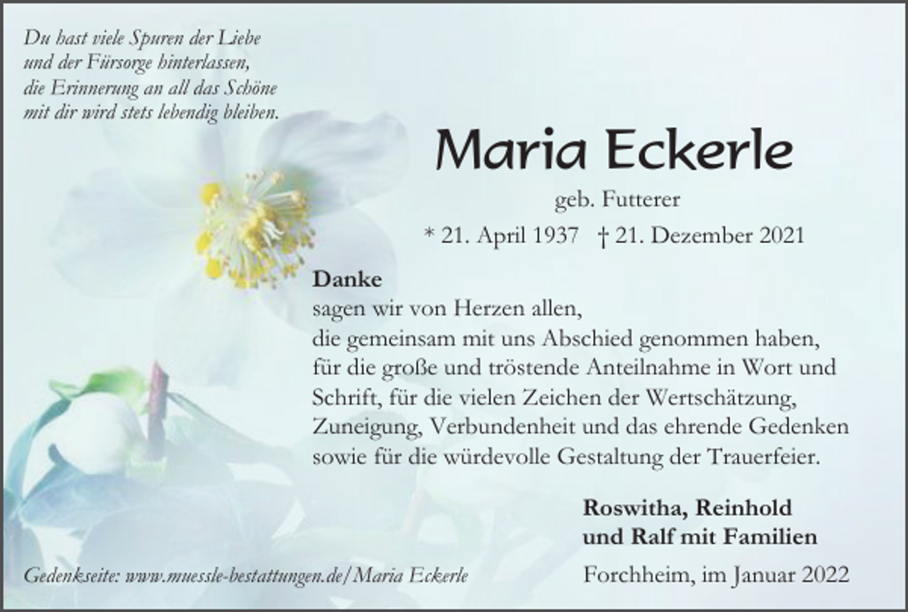 <p>Du hast viele Spuren der Liebe<br />und der Fürsorge hinterlassen,<br />die Erinnerung an all das Schöne<br />mit dir wird stets lebendig bleiben.</p><p>Maria Eckerle<br />geb. Futterer<br />* 21. April 1937 † 21. Dezember 2021<br />Danke<br />sagen wir von Herzen allen,<br />die gemeinsam mit uns Abschied genommen haben,<br />für die große und tröstende Anteilnahme in Wort und<br />Schrift, für die vielen Zeichen der Wertschätzung,<br />Zuneigung, Verbundenheit und das ehrende Gedenken<br />sowie für die würdevolle Gestaltung der Trauerfeier.<br />Roswitha, Reinhold<br />und Ralf mit Familien<br />Gedenkseite: www.muessle-bestattungen.de/Maria Eckerle</p><p>Forchheim, im Januar 2022</p>