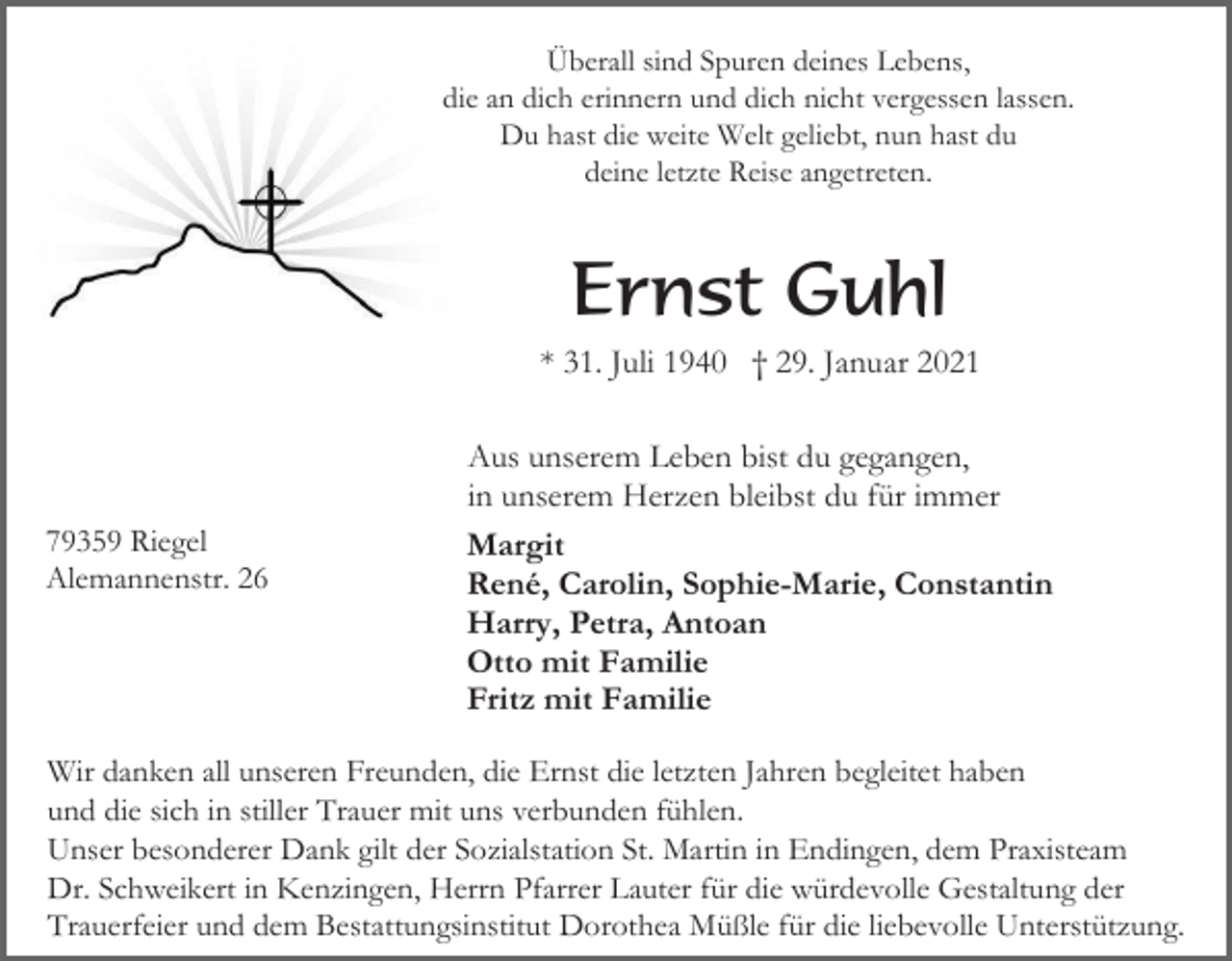 <p>Überall sind Spuren deines Lebens,<br />die an dich erinnern und dich nicht vergessen lassen.<br />Du hast die weite Welt geliebt, nun hast du<br />deine letzte Reise angetreten.</p><p>Ernst Guhl<br />* 31. Juli 1940 † 29. Januar 2021</p><p>79359 Riegel<br />Alemannenstr. 26</p><p>Aus unserem Leben bist du gegangen,<br />in unserem Herzen bleibst du für immer<br />Margit<br />René, Carolin, Sophie-Marie, Constantin<br />Harry, Petra, Antoan<br />Otto mit Familie<br />Fritz mit Familie</p><p>Wir danken all unseren Freunden, die Ernst die letzten Jahren begleitet haben<br />und die sich in stiller Trauer mit uns verbunden fühlen.<br />Unser besonderer Dank gilt der Sozialstation St. Martin in Endingen, dem Praxisteam<br />Dr. Schweikert in Kenzingen, Herrn Pfarrer Lauter für die würdevolle Gestaltung der<br />Trauerfeier und dem Bestattungsinstitut Dorothea Müßle für die liebevolle Unterstützung.</p>