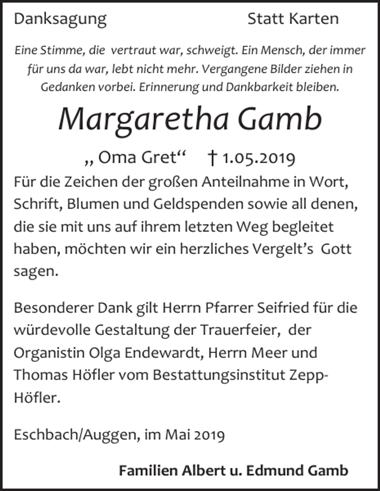 <p>Danksagung</p><p>Statt Karten</p><p>Eine Stimme, die vertraut war, schweigt. Ein Mensch, der immer<br />für uns da war, lebt nicht mehr. Vergangene Bilder ziehen in<br />Gedanken vorbei. Erinnerung und Dankbarkeit bleiben.</p><p>Margaretha Gamb<br />„ Oma Gret“</p><p>† 1.05.2019</p><p>Für die Zeichen der großen Anteilnahme in Wort,<br />Schrift, Blumen und Geldspenden sowie all denen,<br />die sie mit uns auf ihrem letzten Weg begleitet<br />haben, möchten wir ein herzliches Vergelt’s Gott<br />sagen.<br />Besonderer Dank gilt Herrn Pfarrer Seifried für die<br />würdevolle Gestaltung der Trauerfeier, der<br />Organistin Olga Endewardt, Herrn Meer und<br />Thomas Höfler vom Bestattungsinstitut ZeppHöfler.<br />Eschbach/Auggen, im Mai 2019<br />Familien Albert u. Edmund Gamb</p>