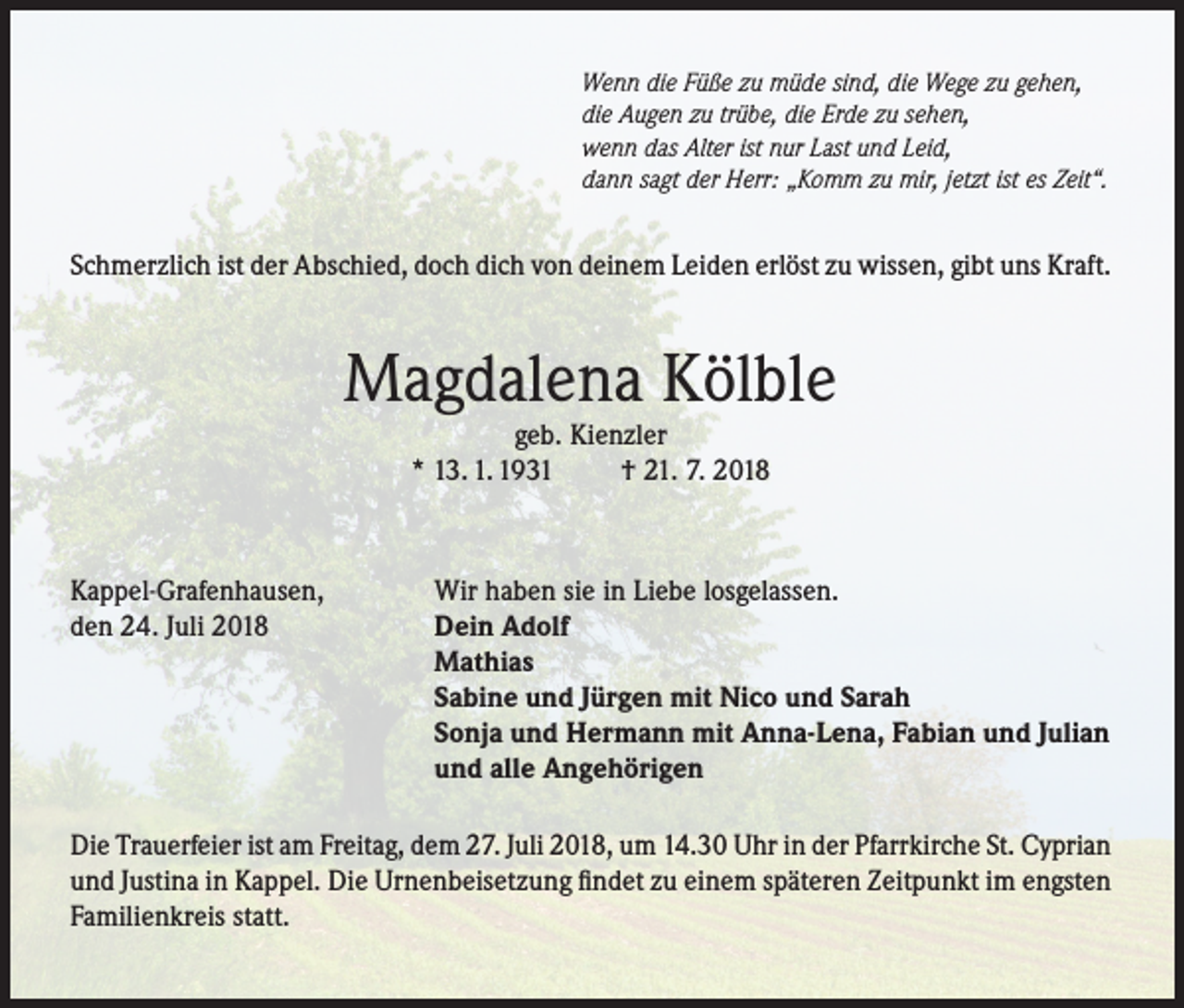 <p>Wenn die Füße zu müde sind, die Wege zu gehen,<br />die Augen zu trübe, die Erde zu sehen,<br />wenn das Alter ist nur Last und Leid,<br />dann sagt der Herr: „Komm zu mir, jetzt ist es Zeit“.</p><p>Schmerzlich ist der Abschied, doch dich von deinem Leiden erlöst zu wissen, gibt uns Kraft.</p><p>Magdalena Kölble<br />geb. Kienzler<br />* 13. 1. 1931<br />† 21. 7. 2018</p><p>Kappel-Grafenhausen,<br />den 24. Juli 2018</p><p>Wir haben sie in Liebe losgelassen.<br />Dein Adolf<br />Mathias<br />Sabine und Jürgen mit Nico und Sarah<br />Sonja und Hermann mit Anna-Lena, Fabian und Julian<br />und alle Angehörigen</p><p>Die Trauerfeier ist am Freitag, dem 27. Juli 2018, um 14.30 Uhr in der Pfarrkirche St. Cyprian<br />und Justina in Kappel. Die Urnenbeisetzung findet zu einem späteren Zeitpunkt im engsten<br />Familienkreis statt.</p>