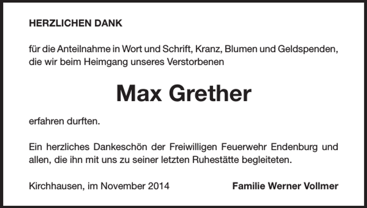 <p>HERZLICHEN DANK<br />für die Anteilnahme in Wort und Schrift, Kranz, Blumen und Geldspenden,<br />die wir beim Heimgang unseres Verstorbenen</p><p>Max Grether<br />erfahren durften.<br />Ein herzliches Dankeschön der Freiwilligen Feuerwehr Endenburg und<br />allen, die ihn mit uns zu seiner letzten Ruhestätte begleiteten.<br />Kirchhausen, im November 2014</p><p>Familie Werner Vollmer</p>