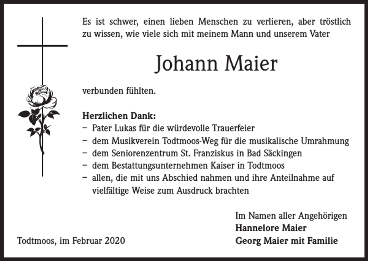 <p>Es ist schwer, einen lieben Menschen zu verlieren, aber tröstlich<br />zu ­wissen, wie viele sich mit meinem Mann und unserem Vater</p><p>Johann Maier<br />verbunden fühlten.<br />Herzlichen Dank:<br />– Pater Lukas für die würdevolle Trauerfeier<br />– dem Musikverein Todtmoos-Weg für die musikalische Umrahmung<br />– dem Seniorenzentrum St. Franziskus in Bad Säckingen<br />– dem Bestattungsunternehmen Kaiser in Todtmoos<br />– allen, die mit uns Abschied nahmen und ihre Anteilnahme auf<br />vielfältige Weise zum Ausdruck brachten</p><p>Todtmoos, im Februar 2020</p><p>Im Namen aller Angehörigen<br />Hannelore Maier<br />Georg Maier mit Familie</p>
