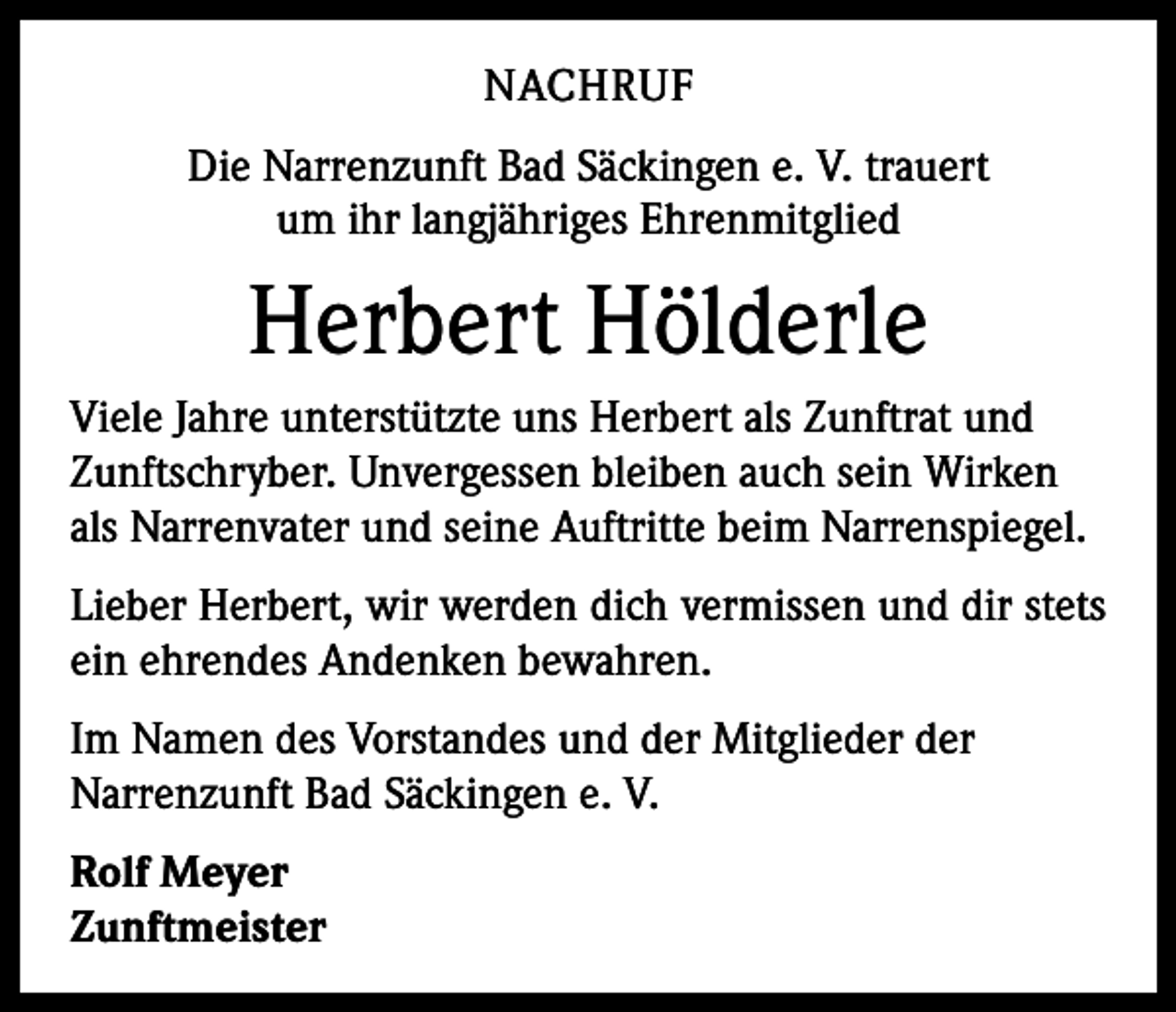 <p>NACHRUF<br />Die Narrenzunft Bad Säckingen e. V. trauert<br />um ihr langjähriges Ehrenmitglied</p><p>Herbert Hölderle<br />Viele Jahre unterstützte uns Herbert als Zunftrat und<br />Zunftschryber. Unvergessen bleiben auch sein Wirken<br />als Narrenvater und seine Auftritte beim Narrenspiegel.<br />Lieber Herbert, wir werden dich vermissen und dir stets<br />ein ehrendes Andenken bewahren.<br />Im Namen des Vorstandes und der Mitglieder der<br />Narrenzunft Bad Säckingen e. V.<br />Rolf Meyer<br />Zunftmeister</p>