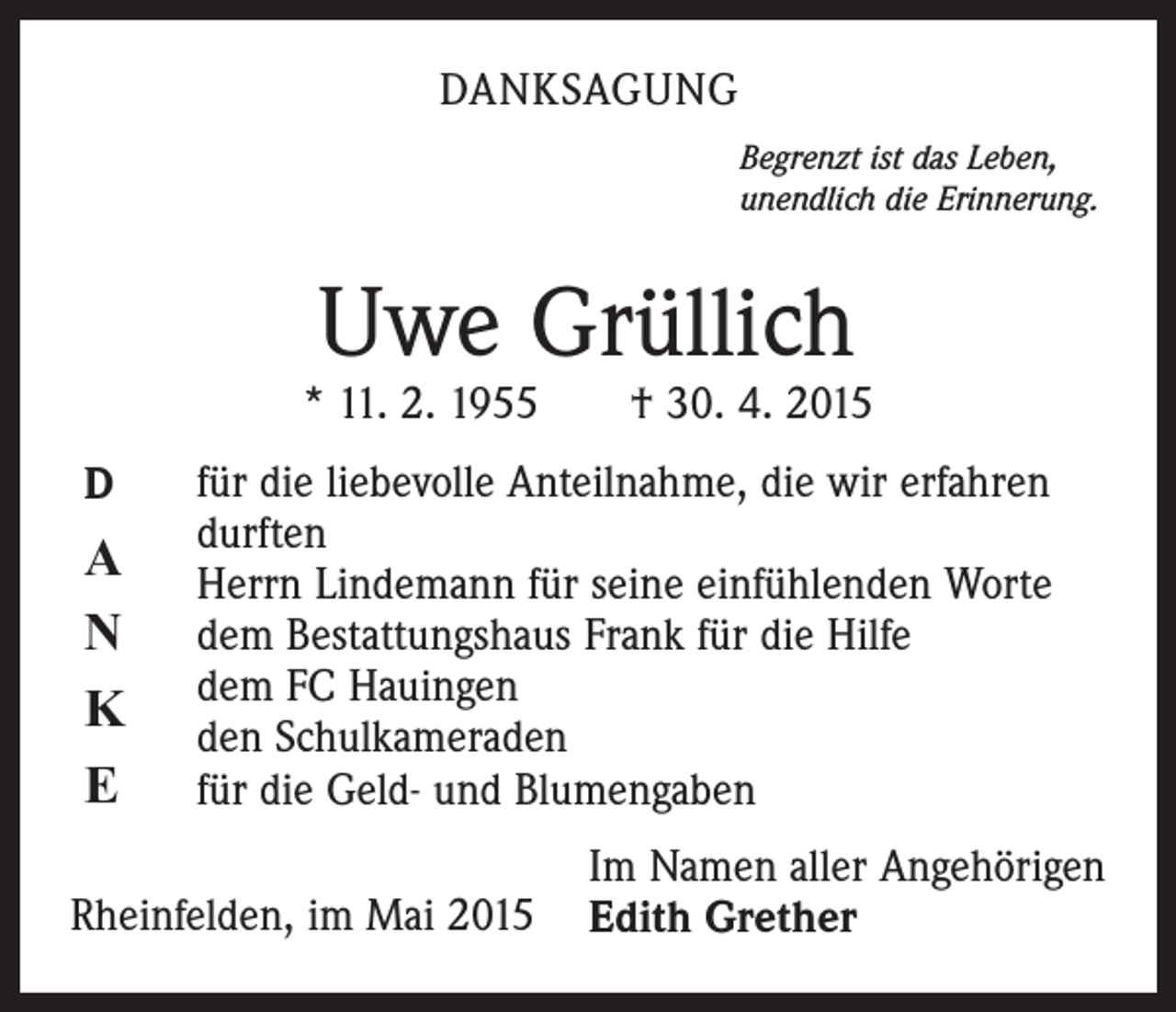 <p>DANKSAGUNG<br />Begrenzt ist das Leben,<br />unendlich die Erinnerung.</p><p>Uwe Grüllich</p><p>* 11. 2. 1955 † 30. 4. 2015<br />D</p><p>A<br />N<br />K<br />E</p><p>für die liebevolle Anteilnahme, die wir erfahren<br />durften<br />Herrn Lindemann für seine einfühlenden Worte<br />dem Bestattungshaus Frank für die Hilfe<br />dem FC Hauingen<br />den Schulkameraden<br />für die Geld- und Blumengaben</p><p>Rheinfelden, im Mai 2015</p><p>Im Namen aller Angehörigen<br />Edith Grether</p>