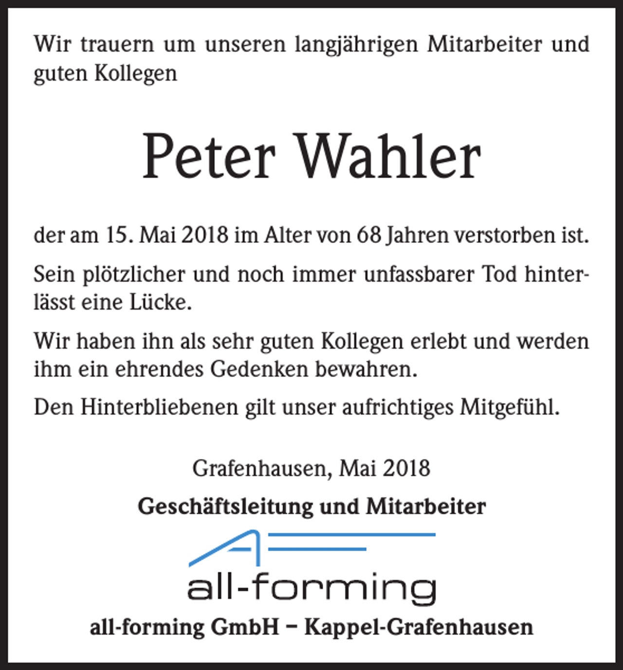 <p>Wir trauern um unseren langjährigen Mitarbeiter und<br />guten Kollegen</p><p>Peter Wahler<br />der am 15. Mai 2018 im Alter von 68 Jahren verstorben ist.<br />Sein plötzlicher und noch immer unfassbarer Tod hinterlässt eine Lücke.<br />Wir haben ihn als sehr guten Kollegen erlebt und werden<br />ihm ein ehrendes Gedenken bewahren.<br />Den Hinterbliebenen gilt unser aufrichtiges Mitgefühl.<br />Grafenhausen, Mai 2018<br />Geschäftsleitung und Mitarbeiter</p><p>all-forming GmbH – Kappel-Grafenhausen</p>