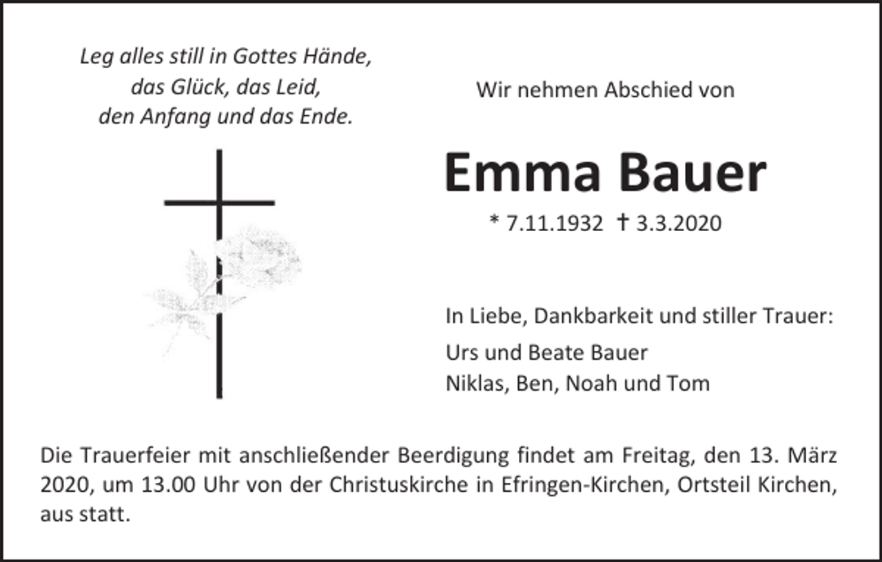 <p>Leg alles still in Gottes Hände,<br />das Glück, das Leid,<br />den Anfang und das Ende.</p><p>Wir nehmen Abschied von</p><p>Emma Bauer<br />* 7.11.1932  3.3.2020</p><p>In Liebe, Dankbarkeit und stiller Trauer:<br />Urs und Beate Bauer<br />Niklas, Ben, Noah und Tom<br />Die Trauerfeier mit anschließender Beerdigung findet am Freitag, den 13. März<br />2020, um 13.00 Uhr von der Christuskirche in Efringen-Kirchen, Ortsteil Kirchen,<br />aus statt.</p>