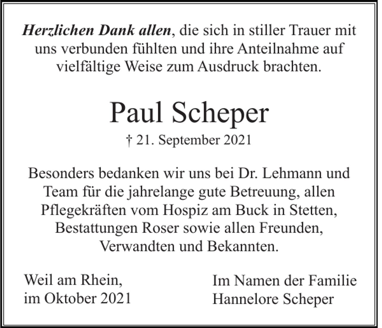<p>Herzlichen Dank allen, die sich in stiller Trauer mit<br />uns verbunden fühlten und ihre Anteilnahme auf<br />vielfältige Weise zum Ausdruck brachten.</p><p>Paul Scheper<br />† 21. September 2021</p><p>Besonders bedanken wir uns bei Dr. Lehmann und<br />Team für die jahrelange gute Betreuung, allen<br />Pflegekräften vom Hospiz am Buck in Stetten,<br />Bestattungen Roser sowie allen Freunden,<br />Verwandten und Bekannten.<br />Weil am Rhein,<br />im Oktober 2021</p><p>Im Namen der Familie<br />Hannelore Scheper</p>