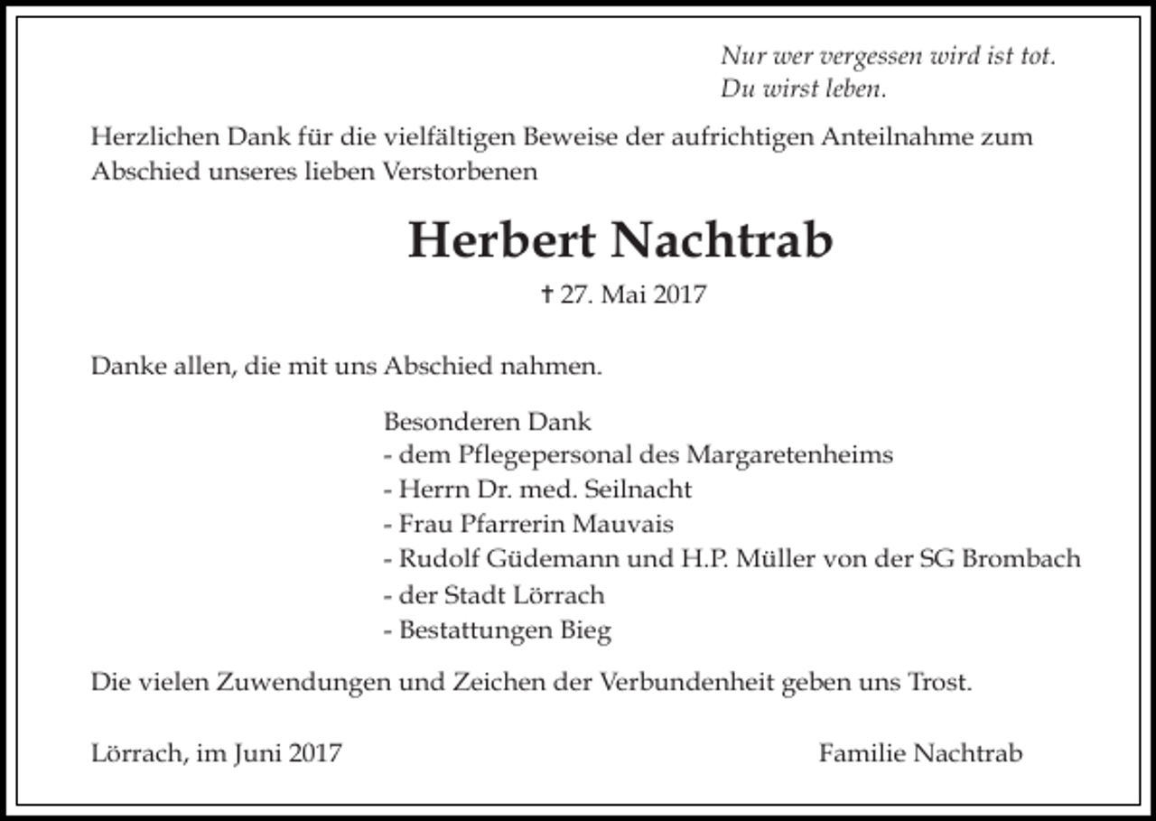 <p>Nur wer vergessen wird ist tot.<br />Du wirst leben.<br />Herzlichen Dank für die vielfältigen Beweise der aufrichtigen Anteilnahme zum<br />Abschied unseres lieben Verstorbenen</p><p>Herbert Nachtrab<br />✝ 27. Mai 2017<br />Danke allen, die mit uns Abschied nahmen.<br />Besonderen Dank<br />- dem Pflegepersonal des Margaretenheims<br />- Herrn Dr. med. Seilnacht<br />- Frau Pfarrerin Mauvais<br />- Rudolf Güdemann und H.P. Müller von der SG Brombach<br />- der Stadt Lörrach<br />- Bestattungen Bieg<br />Die vielen Zuwendungen und Zeichen der Verbundenheit geben uns Trost.<br />Lörrach, im Juni 2017</p><p>Familie Nachtrab</p>