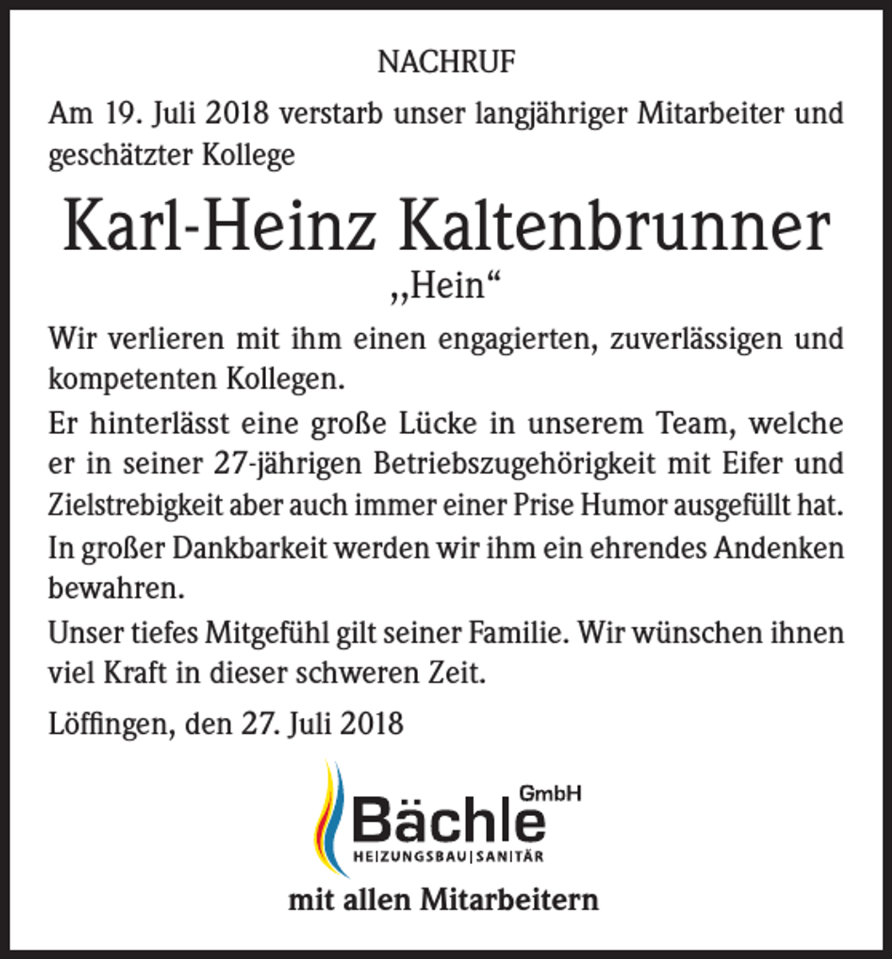 <p>NACHRUF<br />Am 19. Juli 2018 verstarb unser langjähriger Mitarbeiter und<br />geschätzter Kollege</p><p>Karl-Heinz Kaltenbrunner<br />,,Hein“</p><p>Wir verlieren mit ihm einen engagierten, zuverlässigen und<br />kompetenten Kollegen.<br />Er hinterlässt eine große Lücke in unserem Team, welche<br />er in seiner 27-jährigen Betriebszugehörigkeit mit Eifer und<br />Zielstrebigkeit aber auch immer einer Prise Humor ausgefüllt hat.<br />In großer Dankbarkeit werden wir ihm ein ehrendes Andenken<br />bewahren.<br />Unser tiefes Mitgefühl gilt seiner Familie. Wir wünschen ihnen<br />viel Kraft in dieser schweren Zeit.<br />Löffingen, den 27. Juli 2018</p><p>mit allen Mitarbeitern</p>