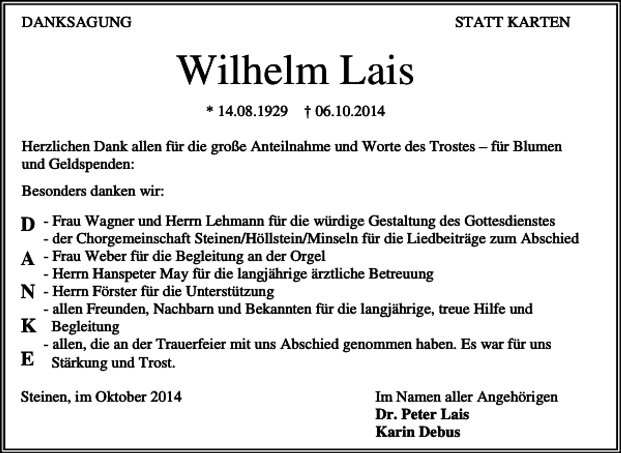 <p>DANKSAGUNG</p><p>STATT KARTEN</p><p>Wilhelm Lais<br />* 14.08.1929</p><p>† 06.10.2014</p><p>Herzlichen Dank allen für die große Anteilnahme und Worte des Trostes – für Blumen<br />und Geldspenden:<br />Besonders danken wir:</p><p>D<br />A<br />N<br />K<br />E</p><p>- Frau Wagner und Herrn Lehmann für die würdige Gestaltung des Gottesdienstes<br />- der Chorgemeinschaft Steinen/Höllstein/Minseln für die Liedbeiträge zum Abschied<br />- Frau Weber für die Begleitung an der Orgel<br />- Herrn Hanspeter May für die langjährige ärztliche Betreuung<br />- Herrn Förster für die Unterstützung<br />- allen Freunden, Nachbarn und Bekannten für die langjährige, treue Hilfe und<br />Begleitung<br />- allen, die an der Trauerfeier mit uns Abschied genommen haben. Es war für uns<br />Stärkung und Trost.</p><p>Steinen, im Oktober 2014</p><p>Im Namen aller Angehörigen<br />Dr. Peter Lais<br />Karin Debus</p>