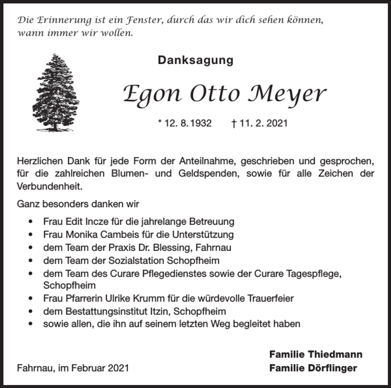 <p>Die Erinnerung ist ein Fenster, durch das wir dich sehen können,<br />wann immer wir wollen.</p><p>Danksagung</p><p>Egon Otto Meyer<br />* 12. 8. 1932 † 11. 2. 2021</p><p>Herzlichen Dank für jede Form der Anteilnahme, geschrieben und gesprochen,<br />für die zahlreichen Blumen- und Geldspenden, sowie für alle Zeichen der<br />­Verbundenheit.<br />Ganz besonders danken wir<br />• Frau Edit Incze für die jahrelange Betreuung<br />• Frau Monika Cambeis für die Unterstützung<br />• dem Team der Praxis Dr. Blessing, Fahrnau<br />• dem Team der Sozialstation Schopfheim<br />• dem Team des Curare Pflegedienstes sowie der Curare Tagespflege,<br />Schopfheim<br />• Frau Pfarrerin Ulrike Krumm für die würdevolle Trauerfeier<br />• dem Bestattungsinstitut Itzin, Schopfheim<br />• sowie allen, die ihn auf seinem letzten Weg begleitet haben</p><p>Fahrnau, im Februar 2021</p><p>Familie Thiedmann<br />Familie Dörflinger</p>