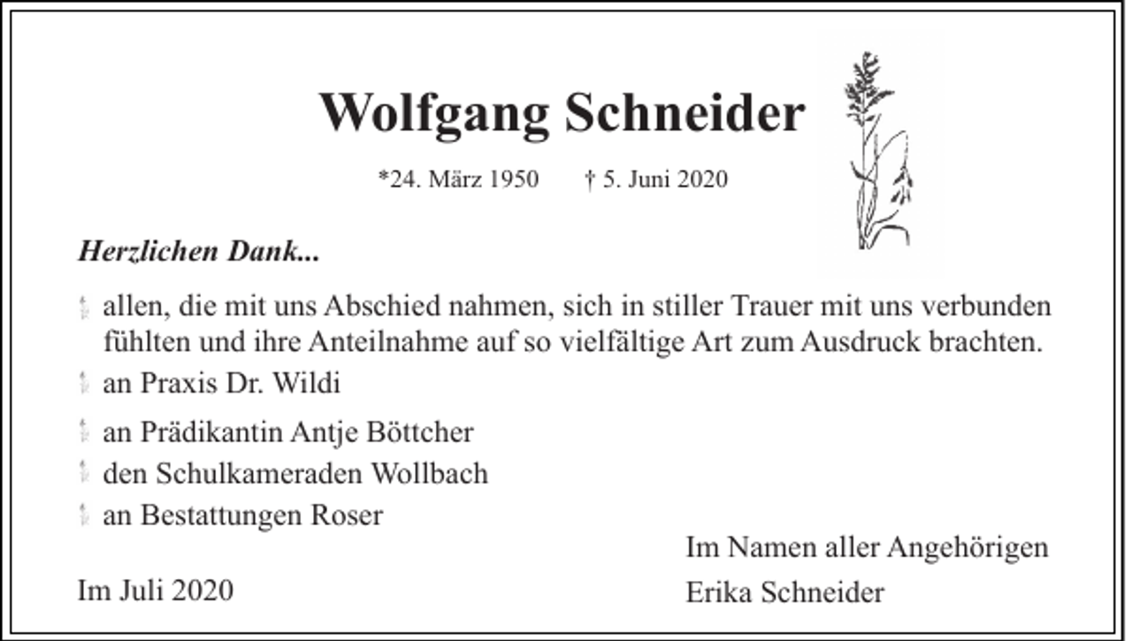 <p>Wolfgang Schneider<br />*24. März 1950</p><p>† 5. Juni 2020</p><p>Herzlichen Dank...<br />allen, die mit uns Abschied nahmen, sich in stiller Trauer mit uns verbunden<br />fühlten und ihre Anteilnahme auf so vielfältige Art zum Ausdruck brachten.<br />an Praxis Dr. Wildi<br />an Prädikantin Antje Böttcher<br />den Schulkameraden Wollbach<br />an Bestattungen Roser<br />Im Juli 2020</p><p>Im Namen aller Angehörigen<br />Erika Schneider</p>