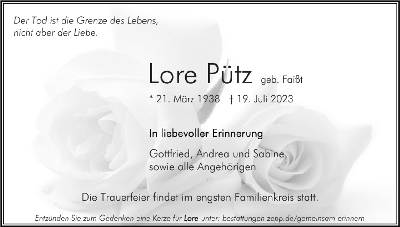 <p>Der Tod ist die Grenze des Lebens,<br />nicht aber der Liebe.</p><p>Lore Pütz</p><p>geb. Faißt</p><p>* 21. März 1938 † 19. Juli 2023</p><p>Gottfried, Andrea und Sabine<br />sowie alle Angehörigen<br />Die Trauerfeier findet im engsten Familienkreis statt.<br />Entzünden Sie zum Gedenken eine Kerze für</p><p>unter: bestattungen-zepp.de/gemeinsam-erinnern</p>