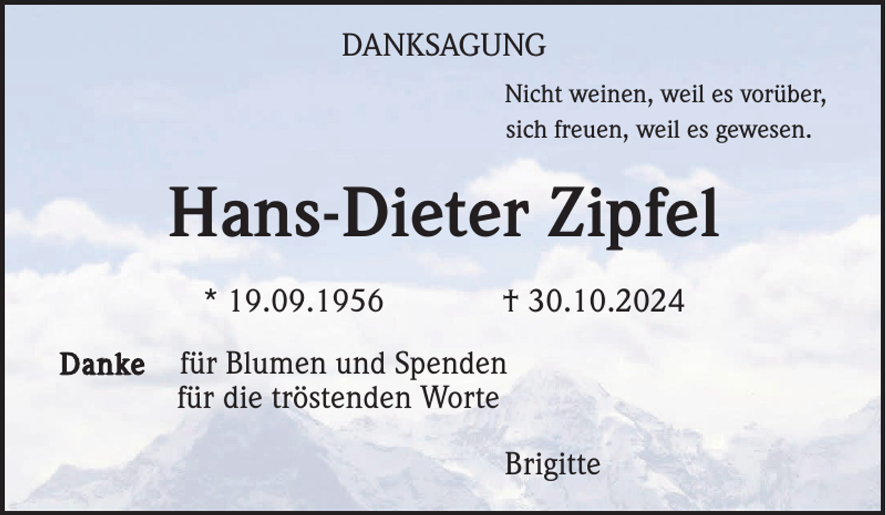 <p>DANKSAGUNG<br />Nicht weinen, weil es vorüber,<br />sich freuen, weil es gewesen.</p><p>Hans-Dieter Zipfel<br />* 19.09.1956<br />Danke</p><p>† 30.10.2024</p><p>für Blumen und Spenden<br />für die tröstenden Worte<br />Brigitte</p>