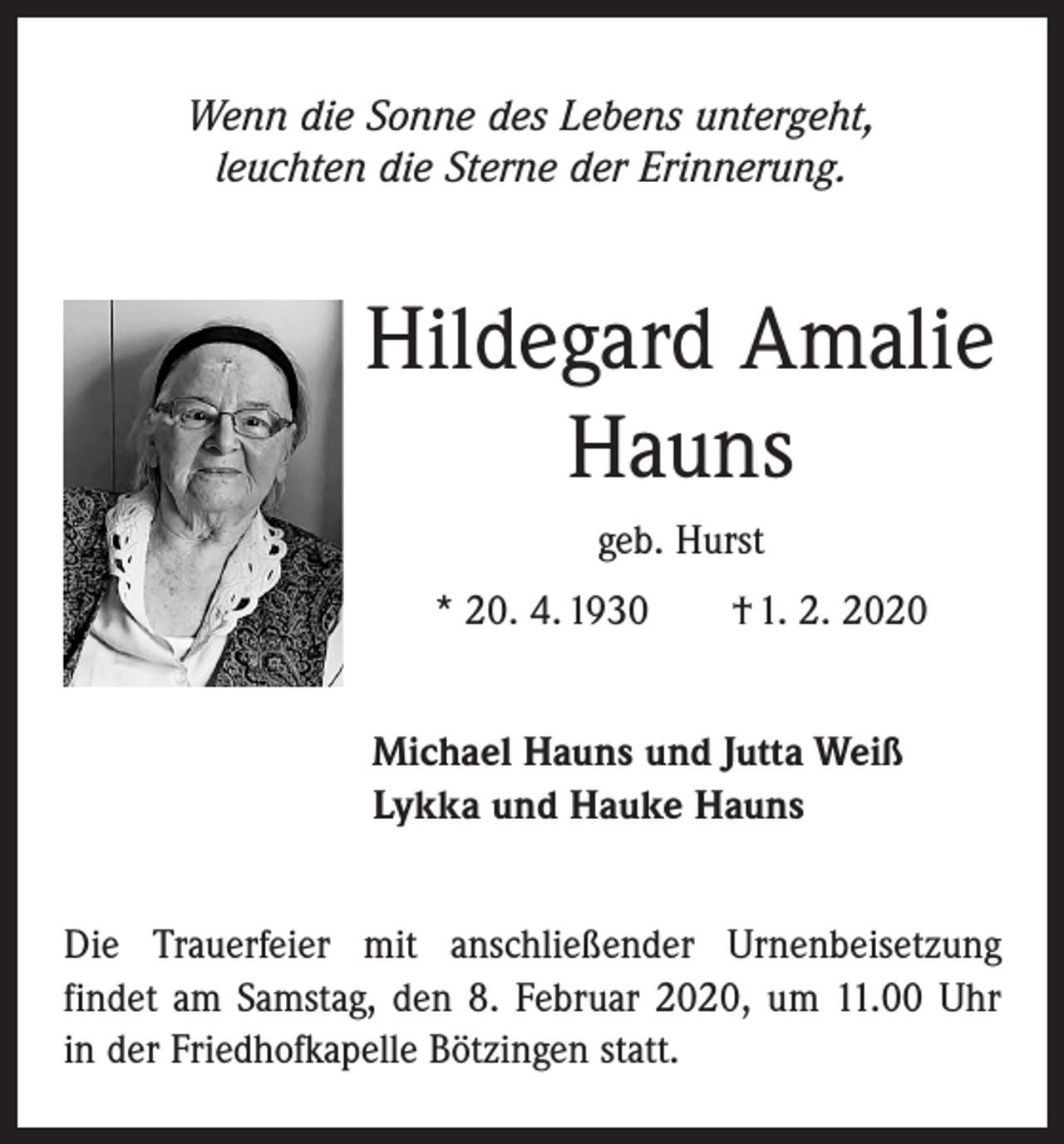 <p>Wenn die Sonne des Lebens untergeht,<br />leuchten die Sterne der Erinnerung.</p><p>Hildegard Amalie<br />Hauns<br />geb. Hurst<br />* 20. 4. 1930 † 1. 2. 2020<br />Michael Hauns und Jutta Weiß<br />Lykka und Hauke Hauns<br />Die Trauerfeier mit anschließender Urnenbeisetzung<br />­findet am Samstag, den 8. Februar 2020, um 11.00 Uhr<br />in der Friedhofkapelle Bötzingen statt.</p>