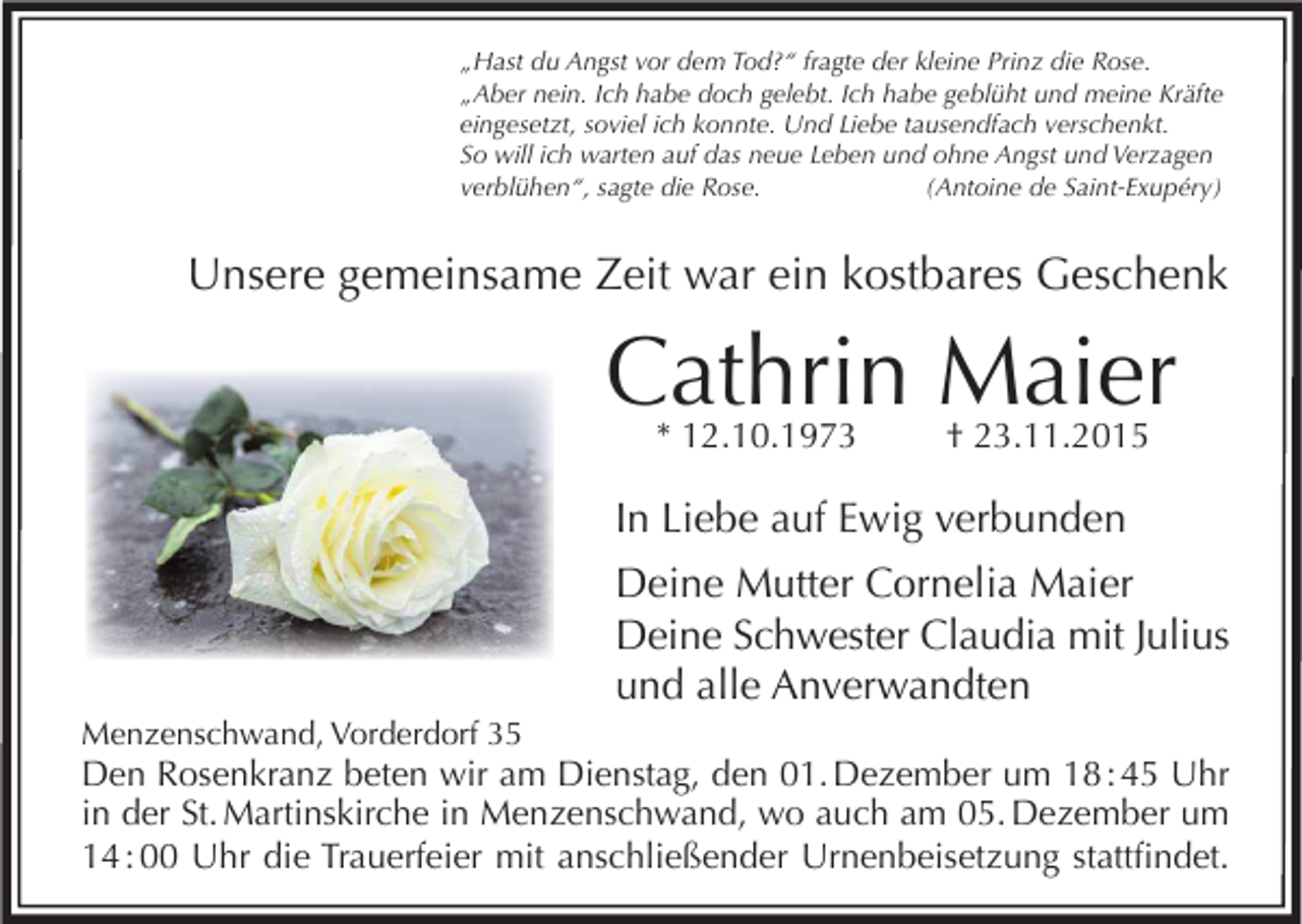 <p>„Hast du Angst vor dem Tod?“ fragte der kleine Prinz die Rose.<br />„Aber nein. Ich habe doch gelebt. Ich habe geblüht und meine Kräfte<br />eingesetzt, soviel ich konnte. Und Liebe tausendfach verschenkt.<br />So will ich warten auf das neue Leben und ohne Angst und Verzagen<br />verblühen“, sagte die Rose.<br />(Antoine de Saint-Exupéry)</p><p>Unsere gemeinsame Zeit war ein kostbares Geschenk</p><p>Cathrin Maier<br />* 12.10.1973</p><p>† 23.11.2015</p><p>In Liebe auf Ewig verbunden<br />Deine Mutter Cornelia Maier<br />Deine Schwester Claudia mit Julius<br />und alle Anverwandten<br />Menzenschwand, Vorderdorf 35</p><p>Den Rosenkranz beten wir am Dienstag, den 01. Dezember um 18 : 45 Uhr<br />in der St. Martinskirche in Menzenschwand, wo auch am 05. Dezember um<br />14 : 00 Uhr die Trauerfeier mit anschließender Urnenbeisetzung stattfindet.</p>
