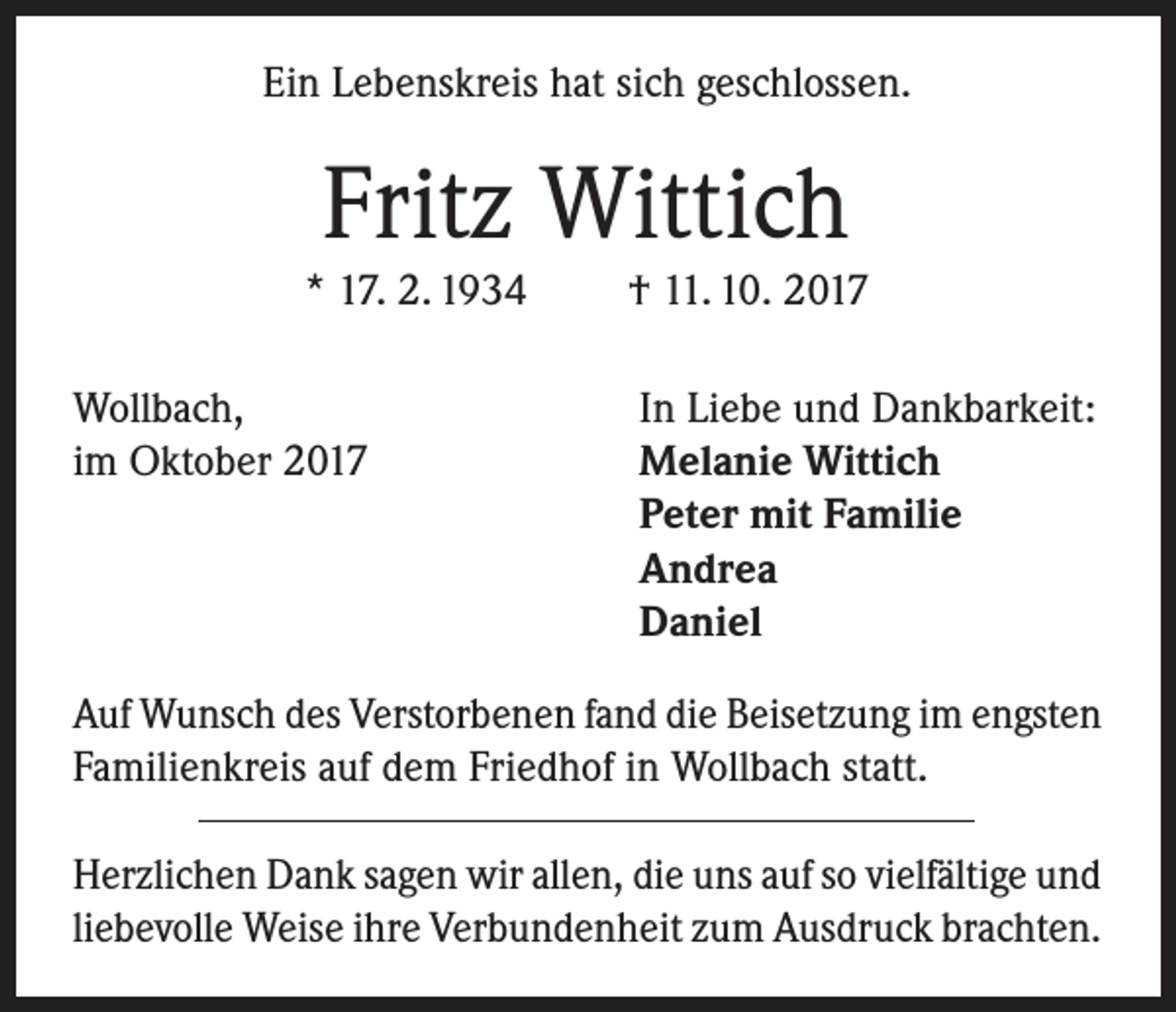<p>Ein Lebenskreis hat sich geschlossen.</p><p>Fritz Wittich</p><p>* 17. 2. 1934<br />Wollbach,<br />im Oktober 2017</p><p>† 11. 10. 2017<br />In Liebe und Dankbarkeit:<br />Melanie Wittich<br />Peter mit Familie<br />Andrea<br />Daniel</p><p>Auf Wunsch des Verstorbenen fand die Beisetzung im engsten<br />Familienkreis auf dem Friedhof in Wollbach statt.<br />Herzlichen Dank sagen wir allen, die uns auf so vielfältige und<br />liebevolle Weise ihre Verbundenheit zum Ausdruck brachten.</p>