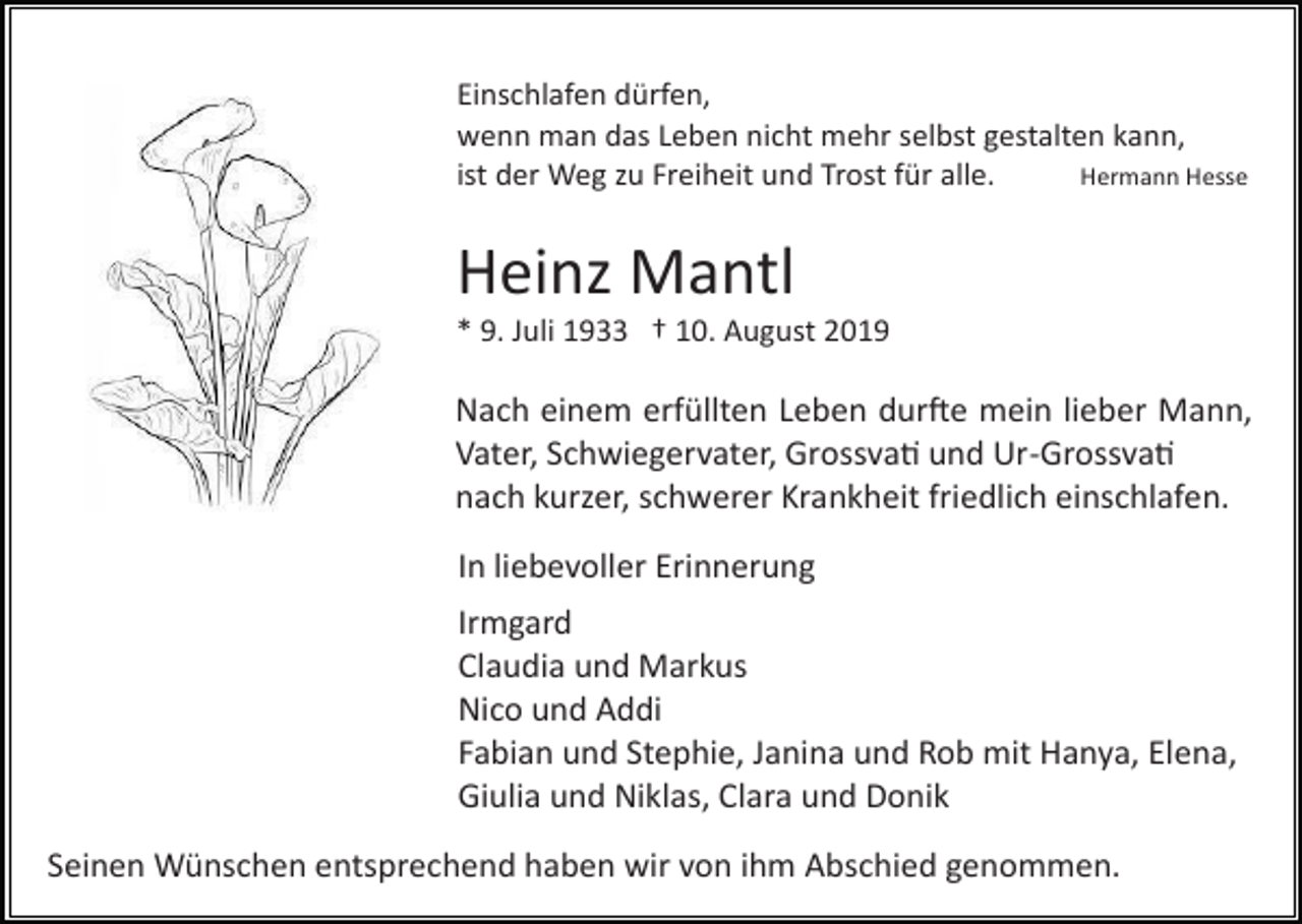 <p>Einschlafen dürfen,<br />wenn man das Leben nicht mehr selbst gestalten kann,<br />Hermann Hesse<br />ist der Weg zu Freiheit und Trost für alle.</p><p>Heinz Mantl<br />* 9. Juli 1933 † 10. August 2019</p><p>Nach einem erfüllten Leben dur�e mein lieber Mann,<br />Vater, Schwiegervater, Grossva� und Ur­Grossva�<br />nach kurzer, schwerer Krankheit friedlich einschlafen.<br />In liebevoller Erinnerung<br />Irmgard<br />Claudia und Markus<br />Nico und Addi<br />Fabian und Stephie, Janina und Rob mit Hanya, Elena,<br />Giulia und Niklas, Clara und Donik<br />Seinen Wünschen entsprechend haben wir von ihm Abschied genommen.</p>