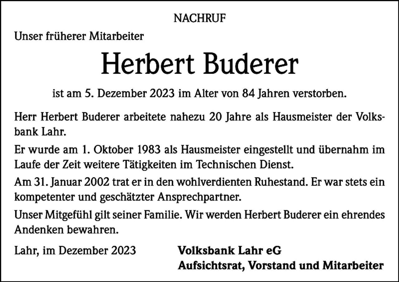 <p>NACHRUF<br />Unser früherer Mitarbeiter</p><p>Herbert Buderer<br />ist am 5. Dezember 2023 im Alter von 84 Jahren verstorben.<br />Herr Herbert Buderer arbeitete nahezu 20 Jahre als Hausmeister der Volksbank Lahr.<br />Er wurde am 1. Oktober 1983 als Hausmeister eingestellt und übernahm im<br />Laufe der Zeit weitere Tätigkeiten im Technischen Dienst.<br />Am 31. Januar 2002 trat er in den wohlverdienten Ruhestand. Er war stets ein<br />kompetenter und geschätzter Ansprechpartner.<br />Unser Mitgefühl gilt seiner Familie. Wir werden Herbert Buderer ein ehrendes<br />Andenken bewahren.<br />Lahr, im Dezember 2023 Volksbank Lahr eG<br />Aufsichtsrat, Vorstand und Mitarbeiter</p>