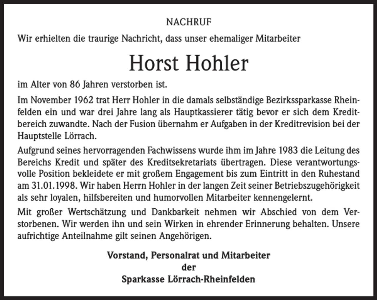 <p>NACHRUF<br />Wir erhielten die traurige Nachricht, dass unser ehemaliger Mitarbeiter</p><p>Horst Hohler<br />im Alter von 86 Jahren verstorben ist.<br />Im November 1962 trat Herr Hohler in die damals selbständige Bezirkssparkasse Rhein­<br />felden ein und war drei Jahre lang als Hauptkassierer tätig bevor er sich dem Kredit­<br />bereich zuwandte. Nach der Fusion übernahm er Aufgaben in der Kreditrevision bei der<br />Hauptstelle Lörrach.<br />Aufgrund seines hervorragenden Fachwissens wurde ihm im Jahre 1983 die Leitung des<br />Bereichs Kredit und später des Kreditsekretariats übertragen. Diese verantwortungs­<br />volle Position bekleidete er mit großem Engagement bis zum Eintritt in den Ruhestand<br />am 31.01.1998. Wir haben Herrn Hohler in der langen Zeit seiner Betriebszugehörigkeit<br />als sehr loyalen, hilfsbereiten und humorvollen Mitarbeiter kennengelernt.<br />Mit großer Wertschätzung und Dankbarkeit nehmen wir Abschied von dem Ver­<br />storbenen. Wir werden ihn und sein Wirken in ehrender Erinnerung behalten. Unsere<br />aufrichtige Anteilnahme gilt seinen Angehörigen.<br />Vorstand, Personalrat und Mitarbeiter<br />der<br />Sparkasse Lörrach-Rheinfelden</p>