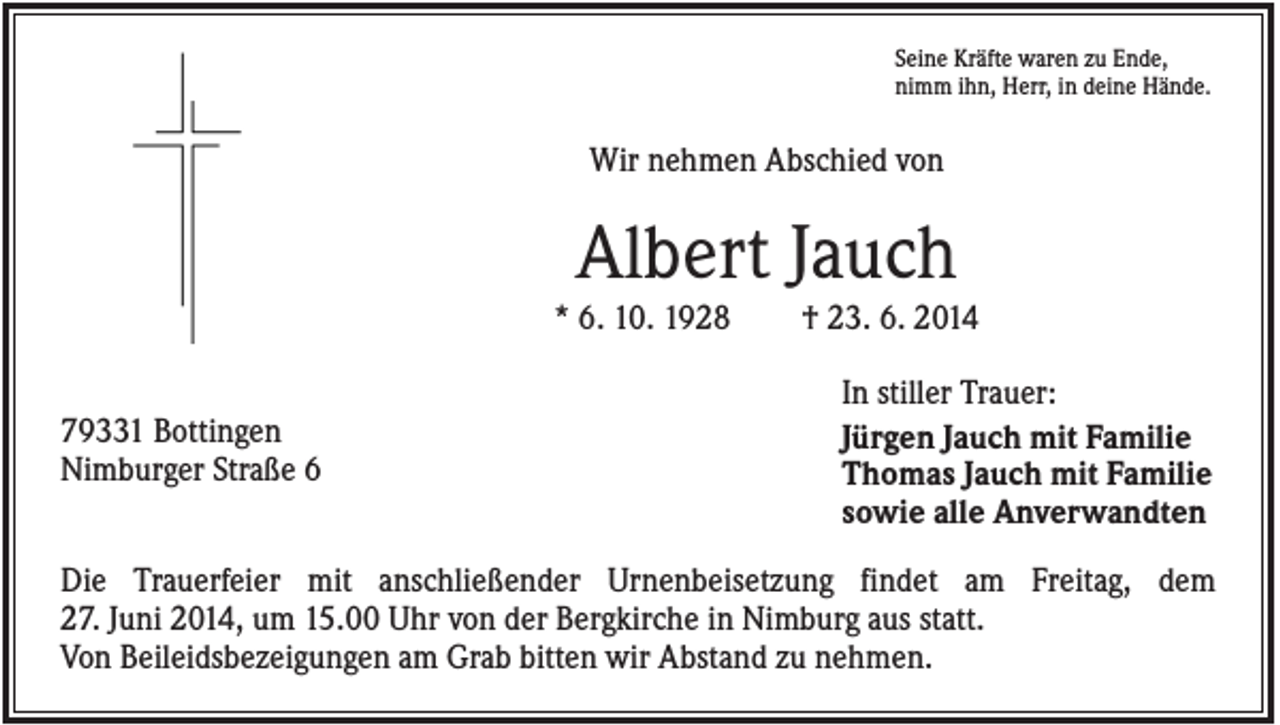 <p>Seine Kräfte waren zu Ende,<br />nimm ihn, Herr, in deine Hände.</p><p>Wir nehmen Abschied von</p><p>Albert Jauch<br />* 6. 10. 1928<br />79331 Bottingen<br />Nimburger Straße 6</p><p>† 23. 6. 2014<br />In stiller Trauer:<br />Jürgen Jauch mit Familie<br />Thomas Jauch mit Familie<br />sowie alle Anverwandten</p><p>Die Trauerfeier mit anschließender Urnenbeisetzung findet am Freitag, dem<br />27. Juni 2014, um 15.00 Uhr von der Bergkirche in Nimburg aus statt.<br />Von Beileidsbezeigungen am Grab bitten wir Abstand zu nehmen.</p>