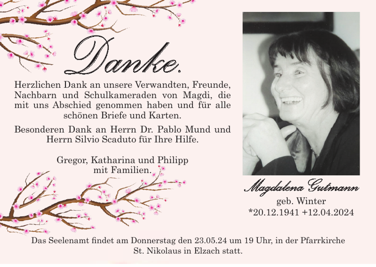 <p>Danke.</p><p>Herzlichen Dank an unsere Verwandten, Freunde,<br />Nachbarn und Schulkameraden von Magdi, die<br />mit uns Abschied genommen haben und für alle<br />schönen Briefe und Karten.<br />Besonderen Dank an Herrn Dr. Pablo Mund und<br />Herrn Silvio Scaduto für Ihre Hilfe.<br />Gregor, Katharina und Philipp<br />mit Familien.</p><p>Magdalena Gutmann<br />geb. Winter<br />*20.12.1941 +12.04.2024</p><p>Das Seelenamt findet am Donnerstag den 23.05.24 um 19 Uhr, in der Pfarrkirche<br />St. Nikolaus in Elzach statt.</p>
