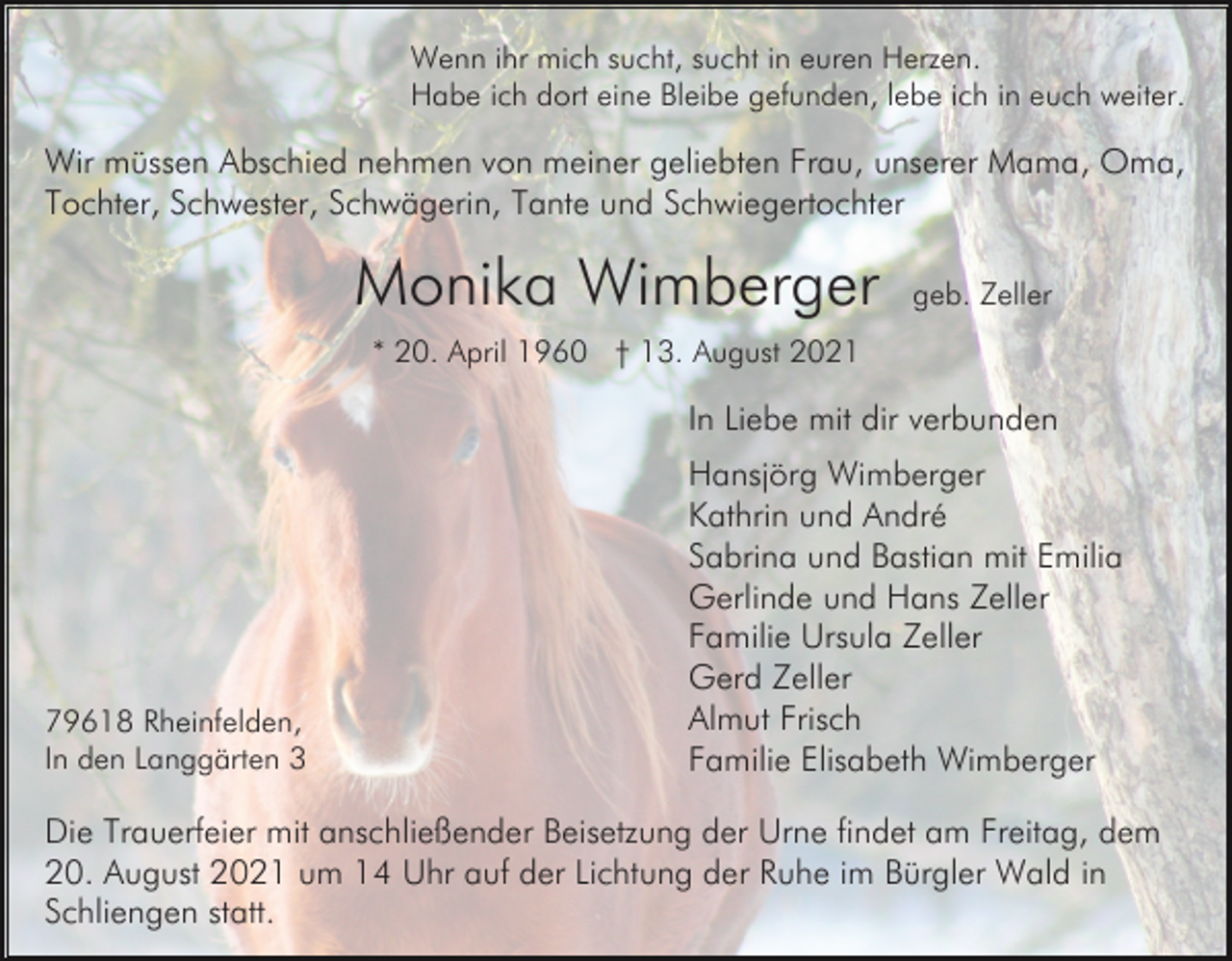 <p>Wenn ihr mich sucht, sucht in euren Herzen.<br />Habe ich dort eine Bleibe gefunden, lebe ich in euch weiter.</p><p>Wir müssen Abschied nehmen von meiner geliebten Frau, unserer Mama, Oma,<br />Tochter, Schwester, Schwägerin, Tante und Schwiegertochter</p><p>Monika Wimberger</p><p>geb. Zeller</p><p>* 20. April 1960 † 13. August 2021</p><p>In Liebe mit dir verbunden</p><p>79618 Rheinfelden,<br />In den Langgärten 3</p><p>Hansjörg Wimberger<br />Kathrin und André<br />Sabrina und Bastian mit Emilia<br />Gerlinde und Hans Zeller<br />Familie Ursula Zeller<br />Gerd Zeller<br />Almut Frisch<br />Familie Elisabeth Wimberger</p><p>Die Trauerfeier mit anschließender Beisetzung der Urne findet am Freitag, dem<br />20. August 2021 um 14 Uhr auf der Lichtung der Ruhe im Bürgler Wald in<br />Schliengen statt.</p>