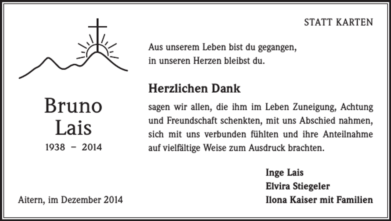 <p>STATT KARTEN<br />Aus unserem Leben bist du gegangen,<br />in unseren Herzen bleibst du.</p><p>Bruno<br />Lais<br />1938 – 2014</p><p>Aitern, im Dezember 2014</p><p>Herzlichen Dank<br />sagen wir allen, die ihm im Leben Zuneigung, Achtung<br />und Freundschaft schenkten, mit uns Abschied ­nahmen,<br />sich mit uns verbunden fühlten und ihre Anteilnahme<br />auf vielfältige Weise zum Ausdruck brachten.<br />Inge Lais<br />Elvira Stiegeler<br />Ilona Kaiser mit Familien</p>