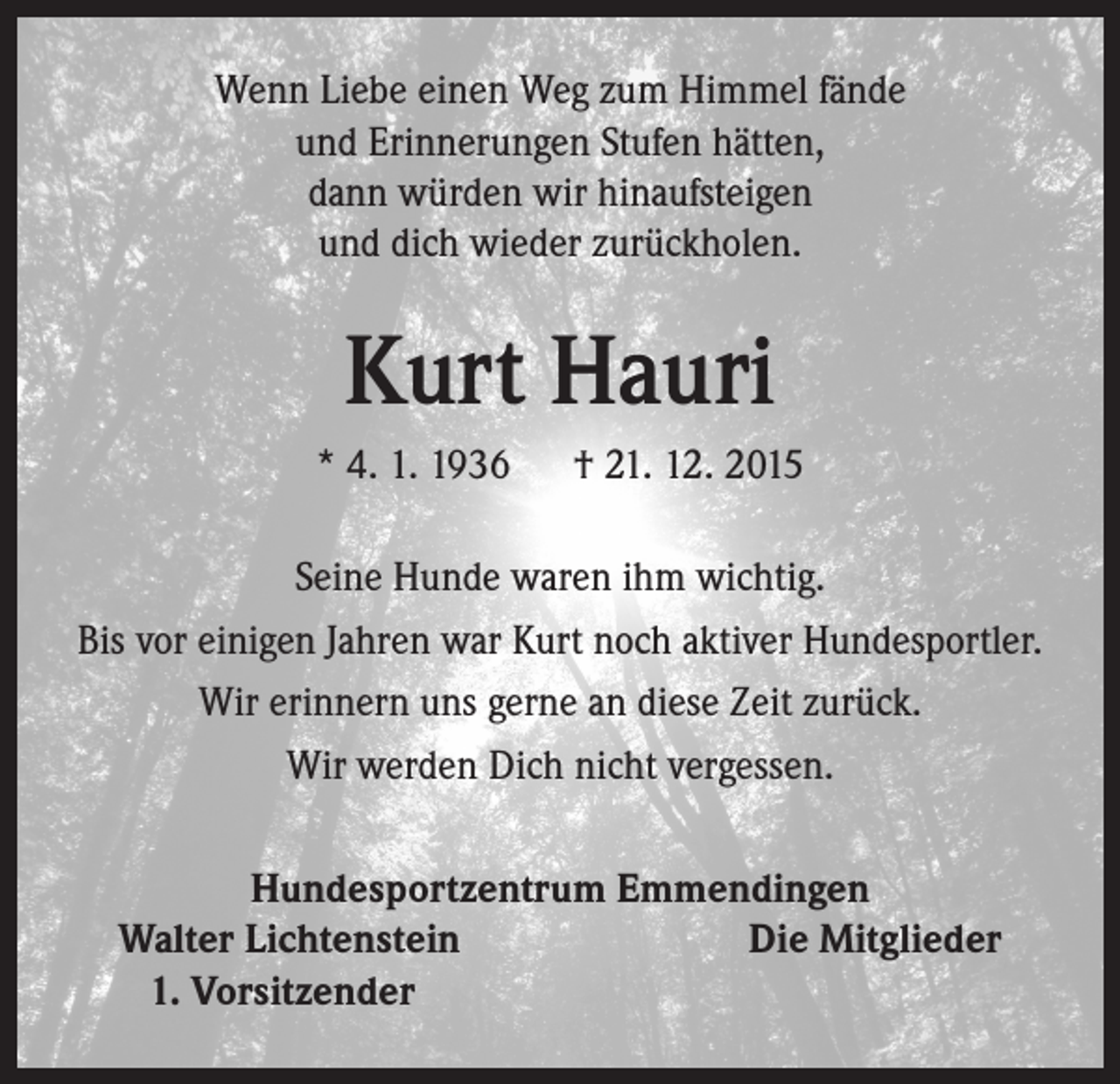 <p>Wenn Liebe einen Weg zum Himmel fände<br />und Erinnerungen Stufen hätten,<br />dann würden wir hinaufsteigen<br />und dich wieder zurückholen.</p><p>Kurt Hauri<br />* 4. 1. 1936 † 21. 12. 2015<br />Seine Hunde waren ihm wichtig.<br />Bis vor einigen Jahren war Kurt noch aktiver Hundesportler.<br />Wir erinnern uns gerne an diese Zeit zurück.<br />Wir werden Dich nicht vergessen.<br />Hundesportzentrum Emmendingen<br />Walter Lichtenstein<br />Die Mitglieder<br />1. Vorsitzender</p>