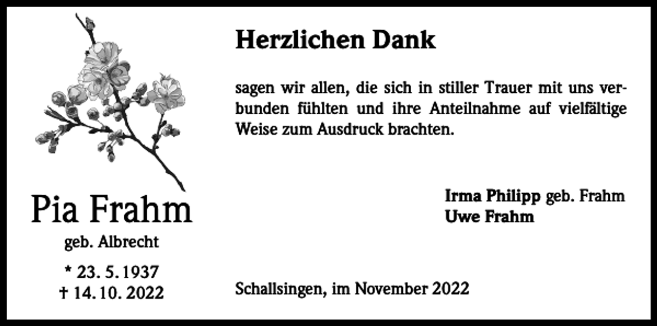 <p>Herzlichen Dank<br />sagen wir allen, die sich in stiller Trauer mit uns verbunden fühlten und ihre Anteilnahme auf vielfältige<br />Weise zum Ausdruck brachten.</p><p>Pia Frahm</p><p>Irma Philipp geb. Frahm<br />Uwe Frahm</p><p>geb. Albrecht</p><p>* 23. 5. 1937<br />† 14. 10. 2022</p><p>Schallsingen, im November 2022</p>
