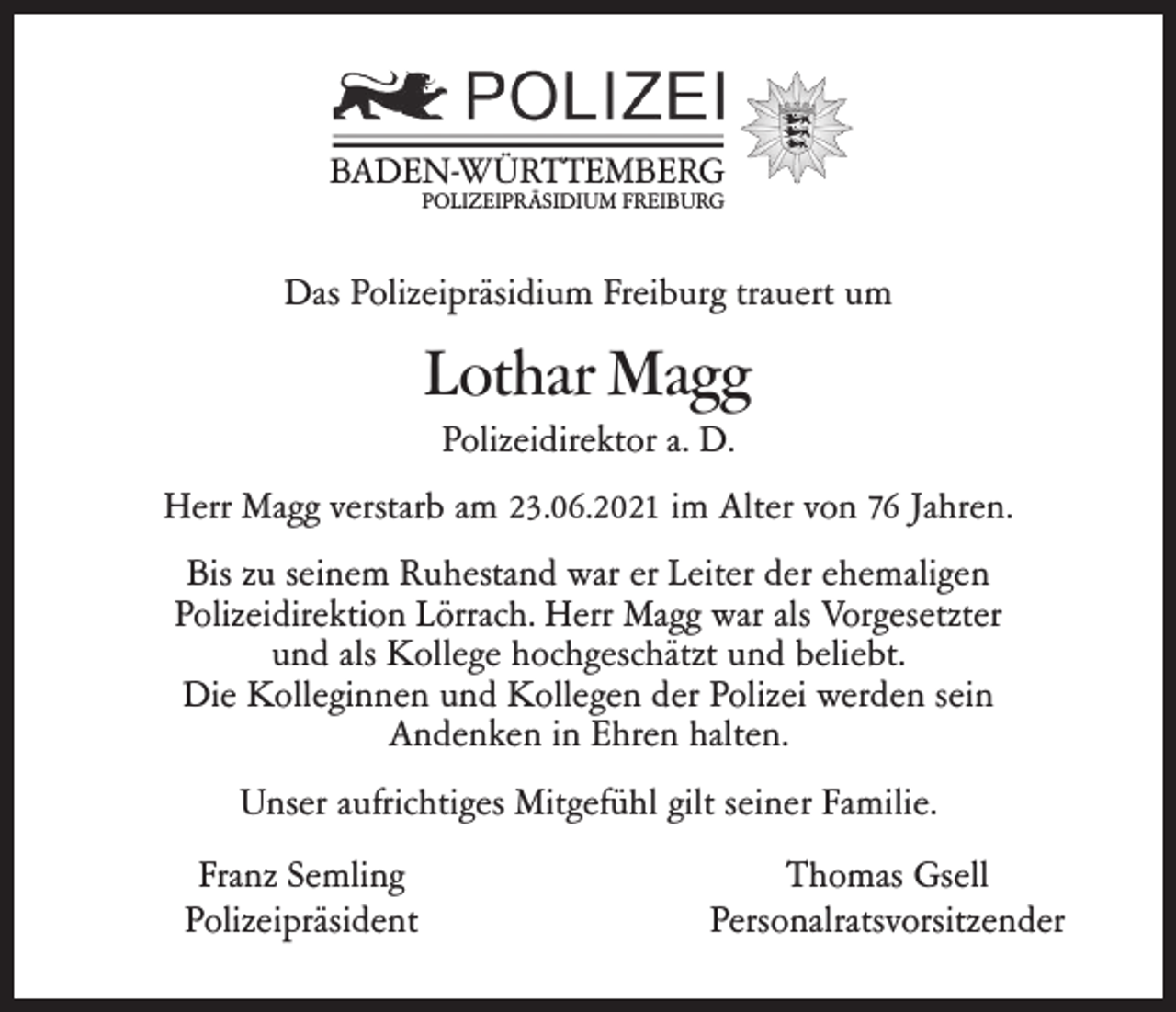 <p>BADEN-WÜRTTEMBERG<br />POLIZEIPRÄSIDIUM FREIBURG</p><p>Das Polizeipräsidium Freiburg trauert um</p><p>Lothar Magg<br />Polizeidirektor a. D.<br />Herr Magg verstarb am 23.06.2021 im Alter von 76 Jahren.<br />Bis zu seinem Ruhestand war er Leiter der ehemaligen<br />Polizeidirektion Lörrach. Herr Magg war als Vorgesetzter<br />und als Kollege hochgeschätzt und beliebt.<br />Die Kolleginnen und Kollegen der Polizei werden sein<br />Andenken in Ehren halten.<br />Unser aufrichtiges Mitgefühl gilt seiner Familie.<br />Franz Semling<br />Polizeipräsident</p><p>Thomas Gsell<br />Personalratsvorsitzender</p>