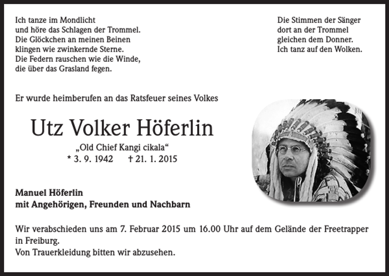 <p>Ich tanze im Mondlicht<br />und höre das Schlagen der Trommel.<br />Die Glöckchen an meinen Beinen<br />klingen wie zwinkernde Sterne.<br />Die Federn rauschen wie die Winde,<br />die über das Grasland fegen.</p><p>Die Stimmen der Sänger<br />dort an der Trommel<br />gleichen dem Donner.<br />Ich tanz auf den Wolken.</p><p>Er wurde heimberufen an das Ratsfeuer seines Volkes</p><p>Utz Volker Höferlin<br />„Old Chief Kangi cikala“<br />* 3. 9. 1942 † 21. 1. 2015</p><p>anuel Höferlin<br />M<br />mit Angehörigen, Freunden und Nachbarn<br />Wir verabschieden uns am 7. Februar 2015 um 16.00 Uhr auf dem Gelände der Freetrapper<br />in Freiburg.<br />Von Trauerkleidung bitten wir abzusehen.</p>