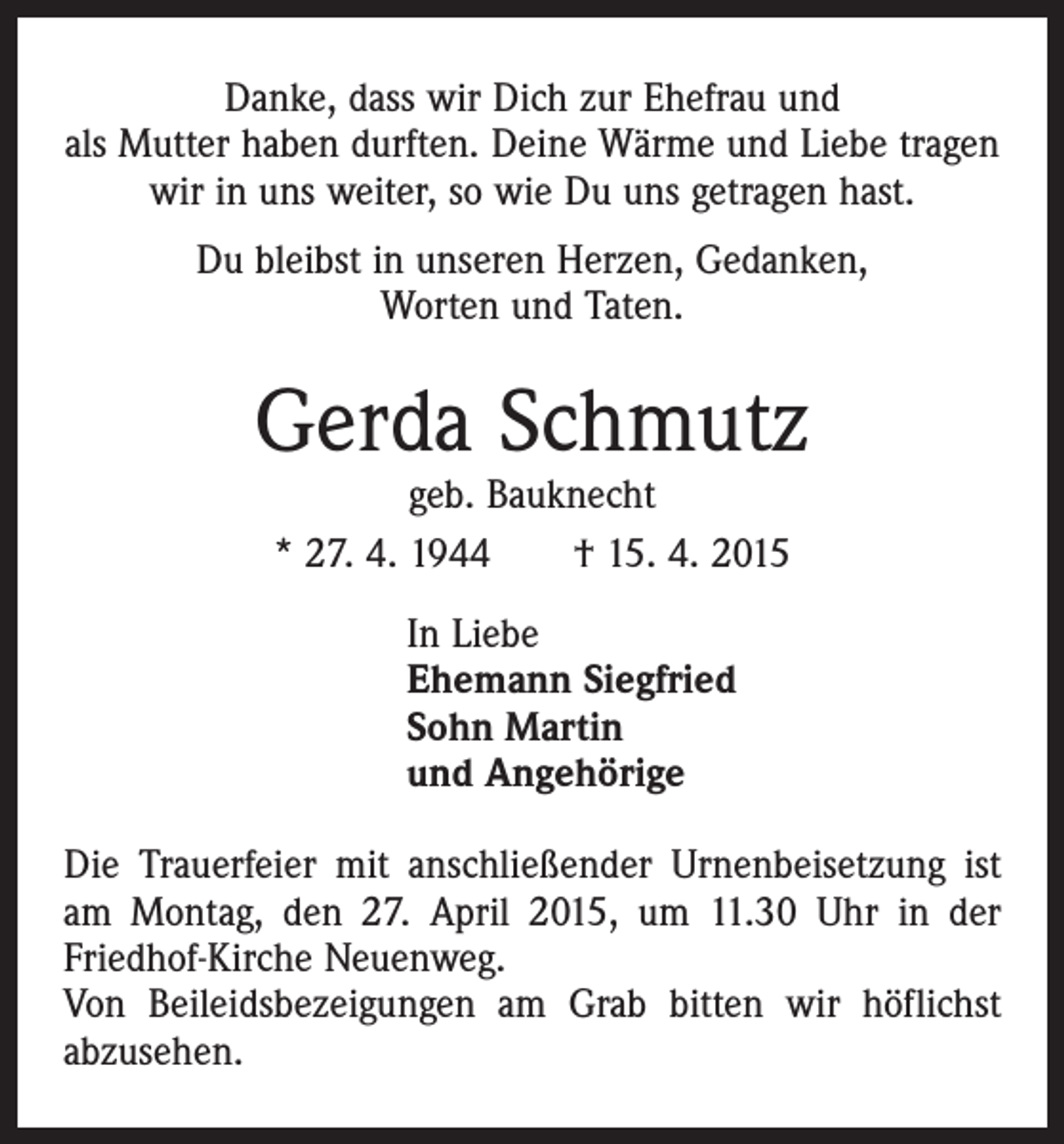 <p>Danke, dass wir Dich zur Ehefrau und<br />als Mutter haben durften. Deine Wärme und Liebe tragen<br />wir in uns weiter, so wie Du uns getragen hast.<br />Du bleibst in unseren Herzen, Gedanken,<br />Worten und Taten.</p><p>Gerda Schmutz<br />geb. Bauknecht<br />* 27. 4. 1944 † 15. 4. 2015<br />In Liebe<br />Ehemann Siegfried<br />Sohn Martin<br />und Angehörige<br />Die Trauerfeier mit anschließender Urnenbeisetzung ist<br />am Montag, den 27. April 2015, um 11.30 Uhr in der<br />Friedhof-Kirche Neuenweg.<br />Von Beileidsbezeigungen am Grab bitten wir höflichst<br />abzusehen.</p>