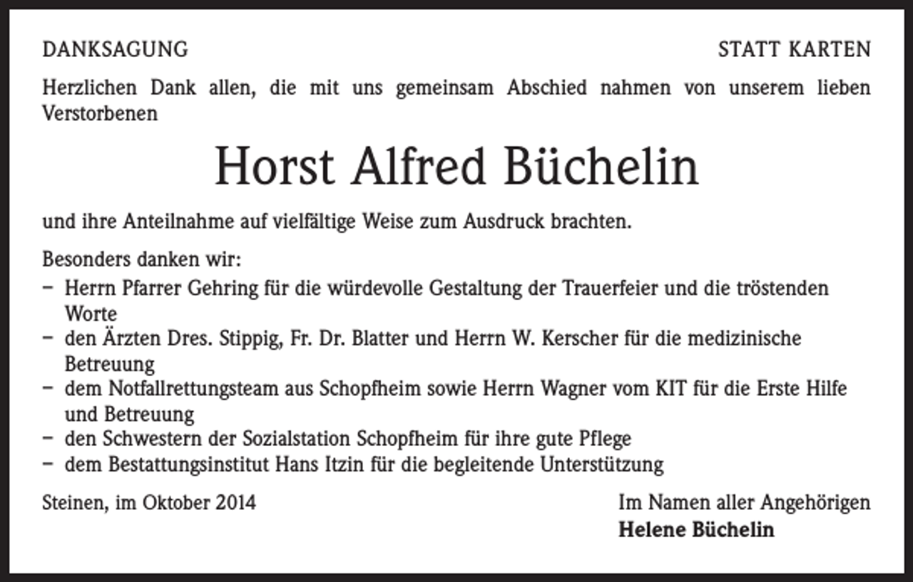<p>DANKSAGUNG</p><p>STATT KARTEN</p><p>Herzlichen Dank allen, die mit uns gemeinsam Abschied nahmen von unserem lieben<br />Verstorbenen</p><p>Horst Alfred Büchelin<br />und ihre Anteilnahme auf vielfältige Weise zum Ausdruck brachten.<br />Besonders danken wir:<br />– Herrn Pfarrer Gehring für die würdevolle Gestaltung der Trauerfeier und die tröstenden<br />Worte<br />– den Ärzten Dres. Stippig, Fr. Dr. Blatter und Herrn W. Kerscher für die medizinische<br />Betreuung<br />– dem Notfallrettungsteam aus Schopfheim sowie Herrn Wagner vom KIT für die Erste Hilfe<br />und Betreuung<br />– den Schwestern der Sozialstation Schopfheim für ihre gute Pflege<br />– dem Bestattungsinstitut Hans Itzin für die begleitende Unterstützung<br />Steinen, im Oktober 2014</p><p>Im Namen aller Angehörigen<br />Helene Büchelin</p>