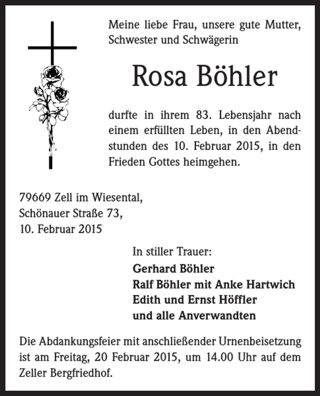 <p>Meine liebe Frau, unsere gute Mutter,<br />Schwester und Schwägerin</p><p>Rosa Böhler<br />durfte in ihrem 83. Lebensjahr nach<br />einem erfüllten Leben, in den Abendstunden des 10. Februar 2015, in den<br />Frieden Gottes heimgehen.<br />79669 Zell im Wiesental,<br />Schönauer Straße 73,<br />10. Februar 2015<br />In stiller Trauer:<br />Gerhard Böhler<br />Ralf Böhler mit Anke Hartwich<br />Edith und Ernst Höffler<br />und alle Anverwandten<br />Die Abdankungsfeier mit anschließender Urnenbeisetzung<br />ist am Freitag, 20 Februar 2015, um 14.00 Uhr auf dem<br />Zeller Bergfriedhof.</p>