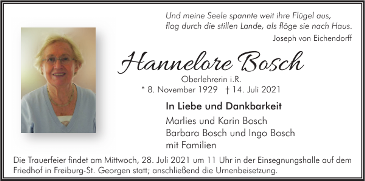 <p>Und meine Seele spannte weit ihre Flügel aus,<br />flog durch die stillen Lande, als flöge sie nach Haus.<br />Joseph von Eichendorff</p><p>Hannelore Bosch<br />Oberlehrerin i.R.<br />* 8. November 1929 † 14. Juli 2021</p><p>In Liebe und Dankbarkeit<br />Marlies und Karin Bosch<br />Barbara Bosch und Ingo Bosch<br />mit Familien<br />Die Trauerfeier findet am Mittwoch, 28. Juli 2021 um 11 Uhr in der Einsegnungshalle auf dem<br />Friedhof in Freiburg-St. Georgen statt; anschließend die Urnenbeisetzung.</p>