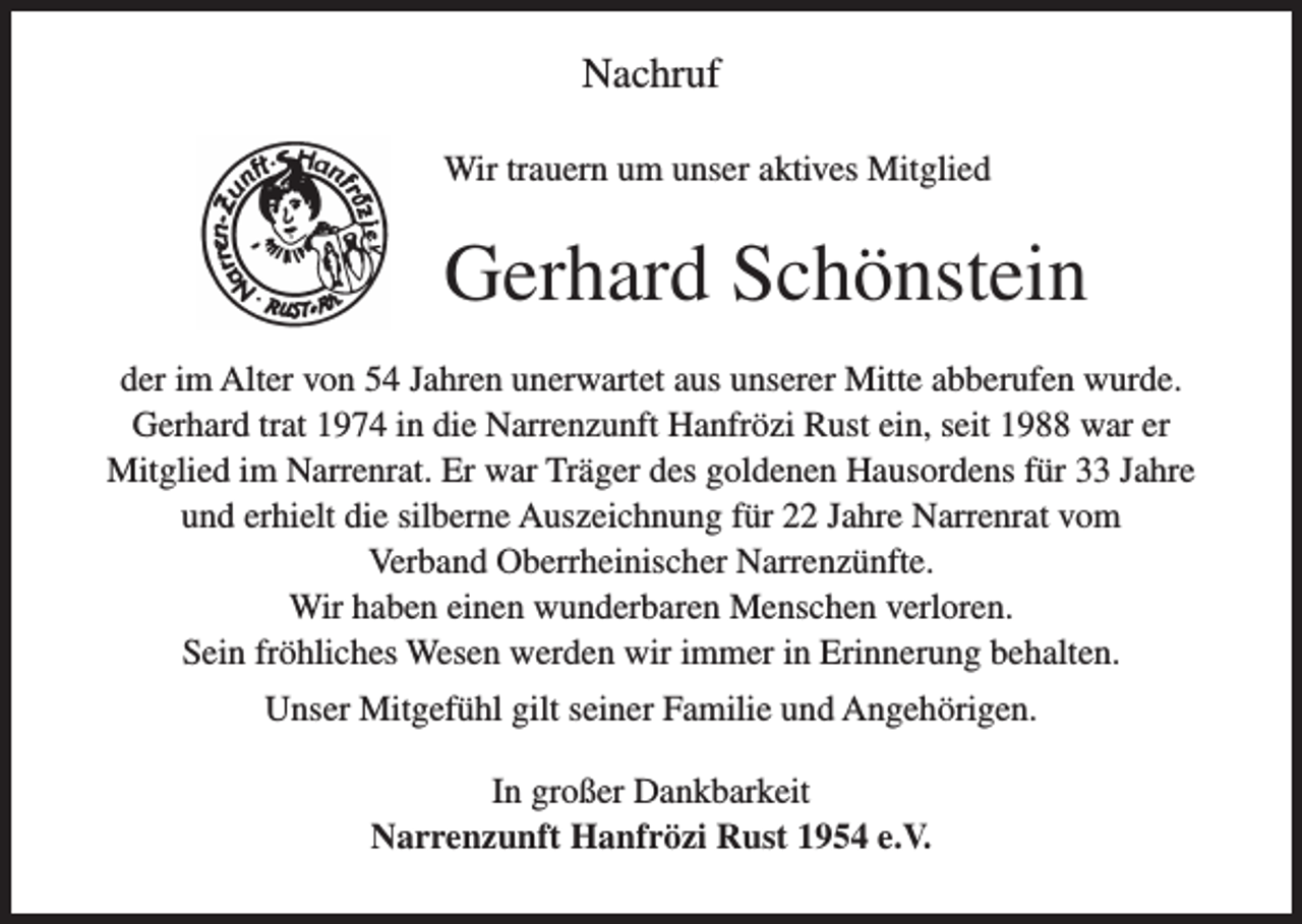 <p>Nachruf<br />Wir trauern um unser aktives Mitglied</p><p>Gerhard Schönstein<br />der im Alter von 54 Jahren unerwartet aus unserer Mitte abberufen wurde.<br />Gerhard trat 1974 in die Narrenzunft Hanfrözi Rust ein, seit 1988 war er<br />Mitglied im Narrenrat. Er war Träger des goldenen Hausordens für 33 Jahre<br />und erhielt die silberne Auszeichnung für 22 Jahre Narrenrat vom<br />Verband Oberrheinischer Narrenzünfte.<br />Wir haben einen wunderbaren Menschen verloren.<br />Sein fröhliches Wesen werden wir immer in Erinnerung behalten.<br />Unser Mitgefühl gilt seiner Familie und Angehörigen.<br />In großer Dankbarkeit<br />Narrenzunft Hanfrözi Rust 1954 e.V.</p>