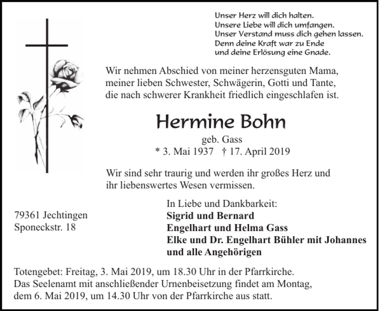 <p>Unser Herz will dich halten.<br />Unsere Liebe will dich umfangen.<br />Unser Verstand muss dich gehen lassen.<br />Denn deine Kraft war zu Ende<br />und deine Erlösung eine Gnade.</p><p>Wir nehmen Abschied von meiner herzensguten Mama,<br />meiner lieben Schwester, Schwägerin, Gotti und Tante,<br />die nach schwerer Krankheit friedlich eingeschlafen ist.</p><p>Hermine Bohn<br />geb. Gass<br />* 3. Mai 1937 † 17. April 2019<br />Wir sind sehr traurig und werden ihr großes Herz und<br />ihr liebenswertes Wesen vermissen.<br />79361 Jechtingen<br />Sponeckstr. 18</p><p>In Liebe und Dankbarkeit:<br />Sigrid und Bernard<br />Engelhart und Helma Gass<br />Elke und Dr. Engelhart Bühler mit Johannes<br />und alle Angehörigen</p><p>Totengebet: Freitag, 3. Mai 2019, um 18.30 Uhr in der Pfarrkirche.<br />Das Seelenamt mit anschließender Urnenbeisetzung findet am Montag,<br />dem 6. Mai 2019, um 14.30 Uhr von der Pfarrkirche aus statt.</p>