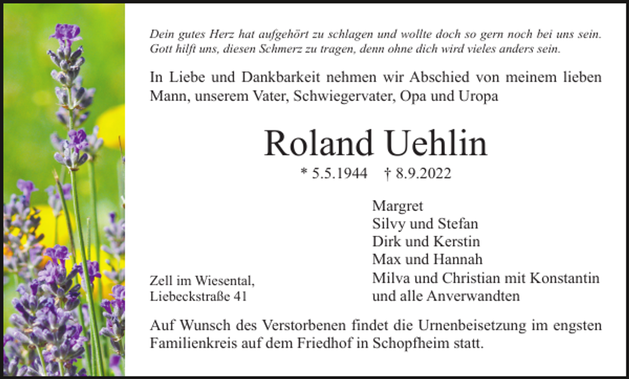 <p>Dein gutes Herz hat aufgehört zu schlagen und wollte doch so gern noch bei uns sein.<br />Gott hilft uns, diesen Schmerz zu tragen, denn ohne dich wird vieles anders sein.</p><p>In Liebe und Dankbarkeit nehmen wir Abschied von meinem lieben<br />Mann, unserem Vater, Schwiegervater, Opa und Uropa</p><p>Roland Uehlin<br />* 5.5.1944</p><p>Zell im Wiesental,<br />Liebeckstraße 41</p><p>† 8.9.2022<br />Margret<br />Silvy und Stefan<br />Dirk und Kerstin<br />Max und Hannah<br />Milva und Christian mit Konstantin<br />und alle Anverwandten</p><p>Auf Wunsch des Verstorbenen findet die Urnenbeisetzung im engsten<br />Familienkreis auf dem Friedhof in Schopfheim statt.</p>