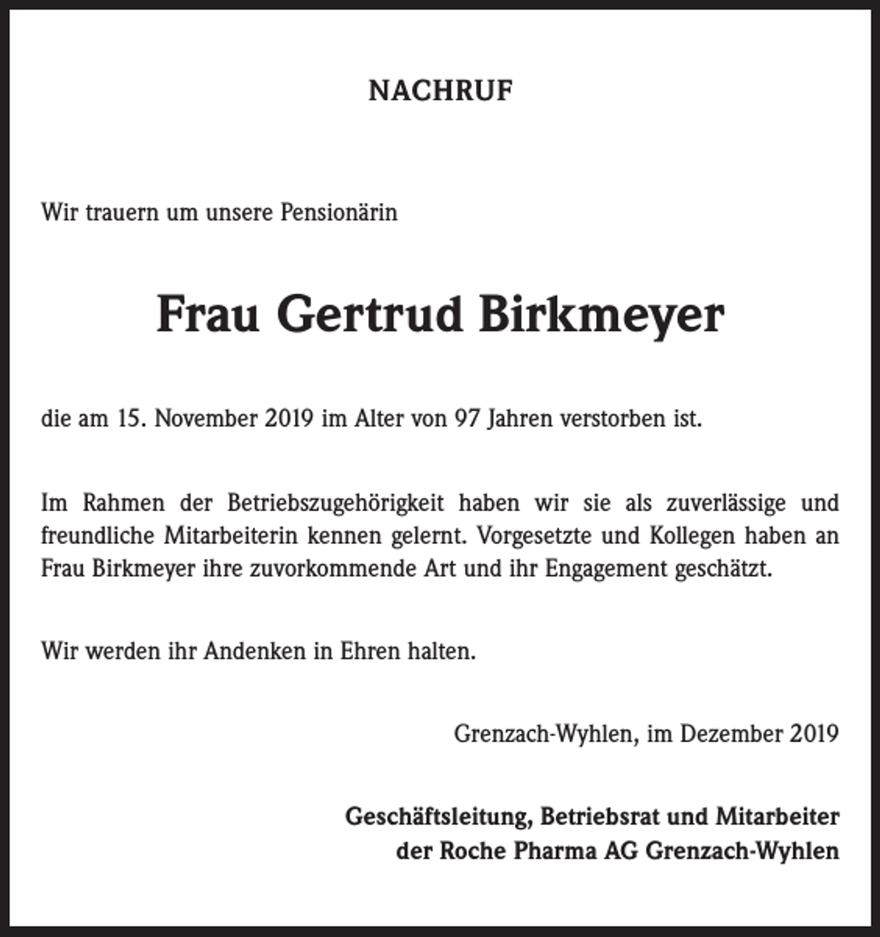 <p>NACHRUF</p><p>Wir trauern um unsere Pensionärin</p><p>Frau Gertrud Birkmeyer<br />die am 15. November 2019 im Alter von 97 Jahren verstorben ist.<br />Im Rahmen der Betriebszugehörigkeit haben wir sie als zuverlässige und<br />­freundliche Mitarbeiterin kennen gelernt. Vorgesetzte und Kollegen haben an<br />Frau Birkmeyer ihre zuvorkommende Art und ihr Engagement geschätzt.<br />Wir werden ihr Andenken in Ehren halten.<br />Grenzach-Wyhlen, im Dezember 2019<br />Geschäftsleitung, Betriebsrat und Mitarbeiter<br />der Roche Pharma AG Grenzach-Wyhlen</p>