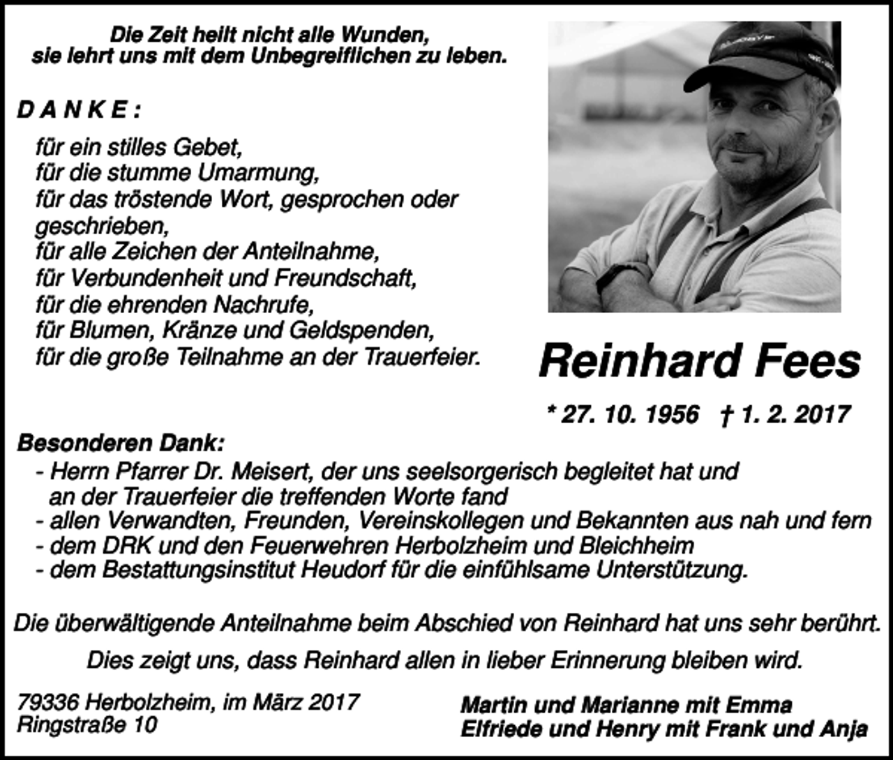 <p>Die Zeit heilt nicht alle Wunden,<br />sie lehrt uns mit dem Unbegreiflichen zu leben.</p><p>DANKE:<br />für ein stilles Gebet,<br />für die stumme Umarmung,<br />für das tröstende Wort, gesprochen oder<br />geschrieben,<br />für alle Zeichen der Anteilnahme,<br />für Verbundenheit und Freundschaft,<br />für die ehrenden Nachrufe,<br />für Blumen, Kränze und Geldspenden,<br />für die große Teilnahme an der Trauerfeier.</p><p>Reinhard Fees</p><p>* 27. 10. 1956 † 1. 2. 2017<br />Besonderen Dank:<br />- Herrn Pfarrer Dr. Meisert, der uns seelsorgerisch begleitet hat und<br />an der Trauerfeier die treffenden Worte fand<br />- allen Verwandten, Freunden, Vereinskollegen und Bekannten aus nah und fern<br />- dem DRK und den Feuerwehren Herbolzheim und Bleichheim<br />- dem Bestattungsinstitut Heudorf für die einfühlsame Unterstützung.<br />Die überwältigende Anteilnahme beim Abschied von Reinhard hat uns sehr berührt.<br />Dies zeigt uns, dass Reinhard allen in lieber Erinnerung bleiben wird.<br />79336 Herbolzheim, im März 2017<br />Ringstraße 10</p><p>Martin und Marianne mit Emma<br />Elfriede und Henry mit Frank und Anja</p>