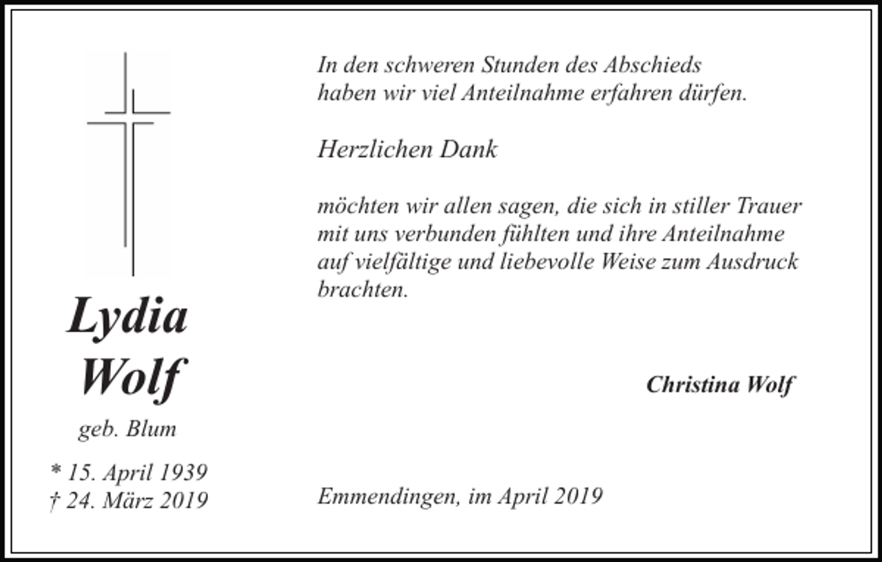 <p>In den schweren Stunden des Abschieds<br />haben wir viel Anteilnahme erfahren dürfen.</p><p>Herzlichen Dank</p><p>Lydia<br />Wolf</p><p>möchten wir allen sagen, die sich in stiller Trauer<br />mit uns verbunden fühlten und ihre Anteilnahme<br />auf vielfältige und liebevolle Weise zum Ausdruck<br />brachten.</p><p>Christina Wolf</p><p>geb. Blum<br />* 15. April 1939<br />† 24. März 2019</p><p>Emmendingen, im April 2019</p>