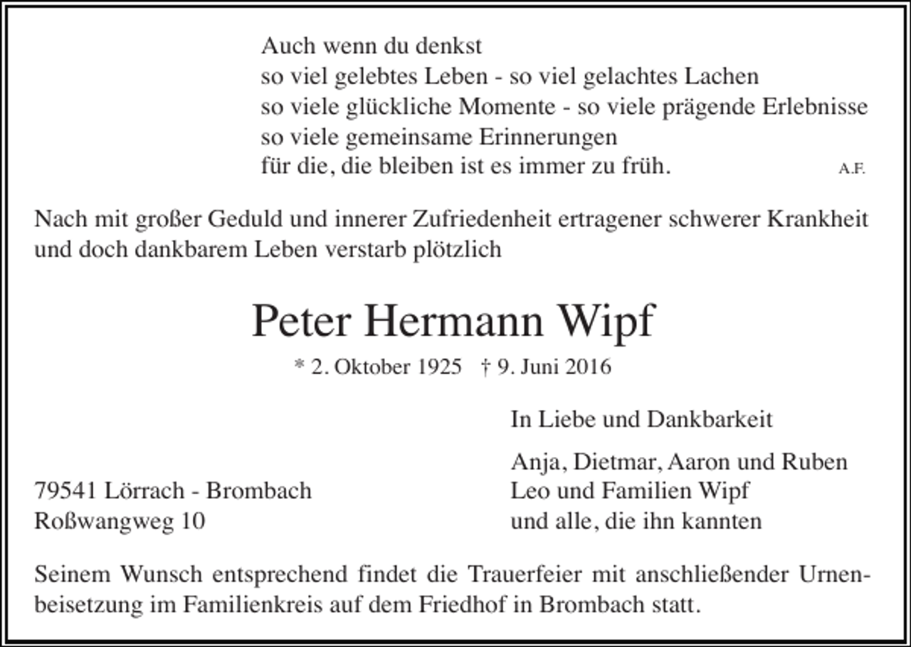 <p>Auch wenn du denkst<br />so viel gelebtes Leben - so viel gelachtes Lachen<br />so viele glückliche Momente - so viele prägende Erlebnisse<br />so viele gemeinsame Erinnerungen<br />für die, die bleiben ist es immer zu früh.<br />A.F.<br />Nach mit großer Geduld und innerer Zufriedenheit ertragener schwerer Krankheit<br />und doch dankbarem Leben verstarb plötzlich</p><p>Peter Hermann Wipf<br />* 2. Oktober 1925 † 9. Juni 2016</p><p>In Liebe und Dankbarkeit<br />79541 Lörrach - Brombach<br />Roßwangweg 10</p><p>Anja, Dietmar, Aaron und Ruben<br />Leo und Familien Wipf<br />und alle, die ihn kannten</p><p>Seinem Wunsch entsprechend findet die Trauerfeier mit anschließender Urnenbeisetzung im Familienkreis auf dem Friedhof in Brombach statt.</p>