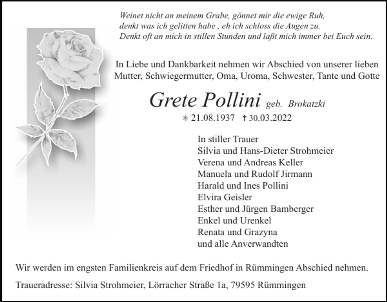 <p>Weinet nicht an meinem Grabe, gönnet mir die ewige Ruh,<br />denkt was ich gelitten habe , eh ich schloss die Augen zu.<br />Denkt oft an mich in stillen Stunden und laßt mich immer bei Euch sein.</p><p>In Liebe und Dankbarkeit nehmen wir Abschied von unserer lieben<br />Mutter, Schwiegermutter, Oma, Uroma, Schwester, Tante und Gotte</p><p>Grete Pollini geb. Brokatzki<br />✳ 21.08.1937 ✝ 30.03.2022</p><p>In stiller Trauer<br />Silvia und Hans-Dieter Strohmeier<br />Verena und Andreas Keller<br />Manuela und Rudolf Jirmann<br />Harald und Ines Pollini<br />Elvira Geisler<br />Esther und Jürgen Bamberger<br />Enkel und Urenkel<br />Renata und Grazyna<br />und alle Anverwandten</p><p>Tod056.tif<br />Wir werden<br />im engsten FamilienkreisTod057.eps<br />auf dem Friedhof in RümmingenTod058.eps<br />Abschied nehmen.<br />Traueradresse: Silvia Strohmeier, Lörracher Straße 1a, 79595 Rümmingen</p>