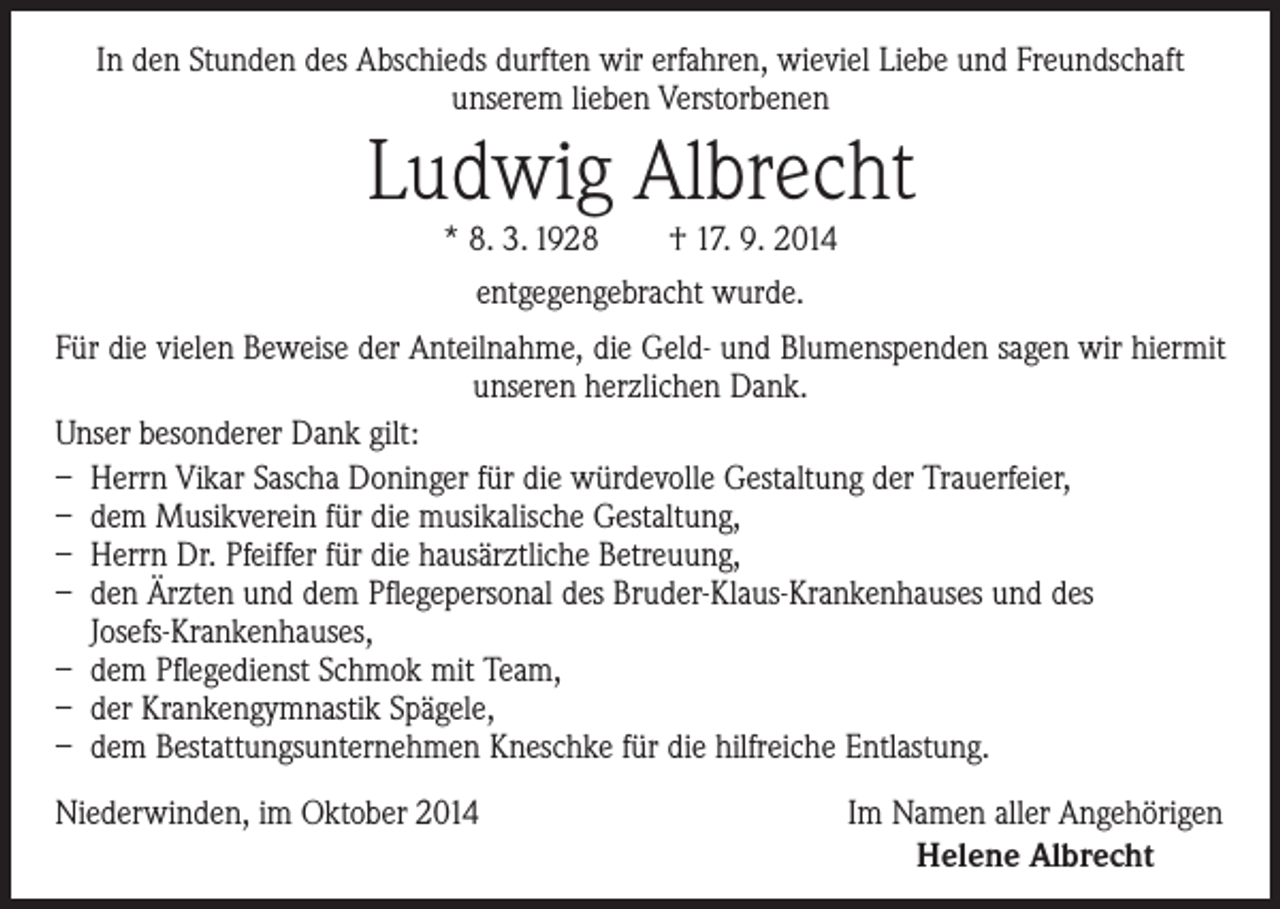<p>In den Stunden des Abschieds durften wir erfahren, wieviel Liebe und Freundschaft<br />unserem lieben Verstorbenen</p><p>Ludwig Albrecht<br />* 8. 3. 1928 † 17. 9. 2014<br />entgegengebracht wurde.</p><p>Für die vielen Beweise der Anteilnahme, die Geld- und Blumenspenden sagen wir hiermit<br />unseren herzlichen Dank.<br />Unser besonderer Dank gilt:<br />– Herrn Vikar Sascha Doninger für die würdevolle Gestaltung der Trauerfeier,<br />– dem Musikverein für die musikalische Gestaltung,<br />– Herrn Dr. Pfeiffer für die hausärztliche Betreuung,<br />– den Ärzten und dem Pflegepersonal des Bruder-Klaus-Krankenhauses und des<br />Josefs-Krankenhauses,<br />– dem Pflegedienst Schmok mit Team,<br />– der Krankengymnastik Spägele,<br />– dem Bestattungsunternehmen Kneschke für die hilfreiche Entlastung.<br />Niederwinden, im Oktober 2014</p><p>Im Namen aller Angehörigen<br />Helene Albrecht</p>