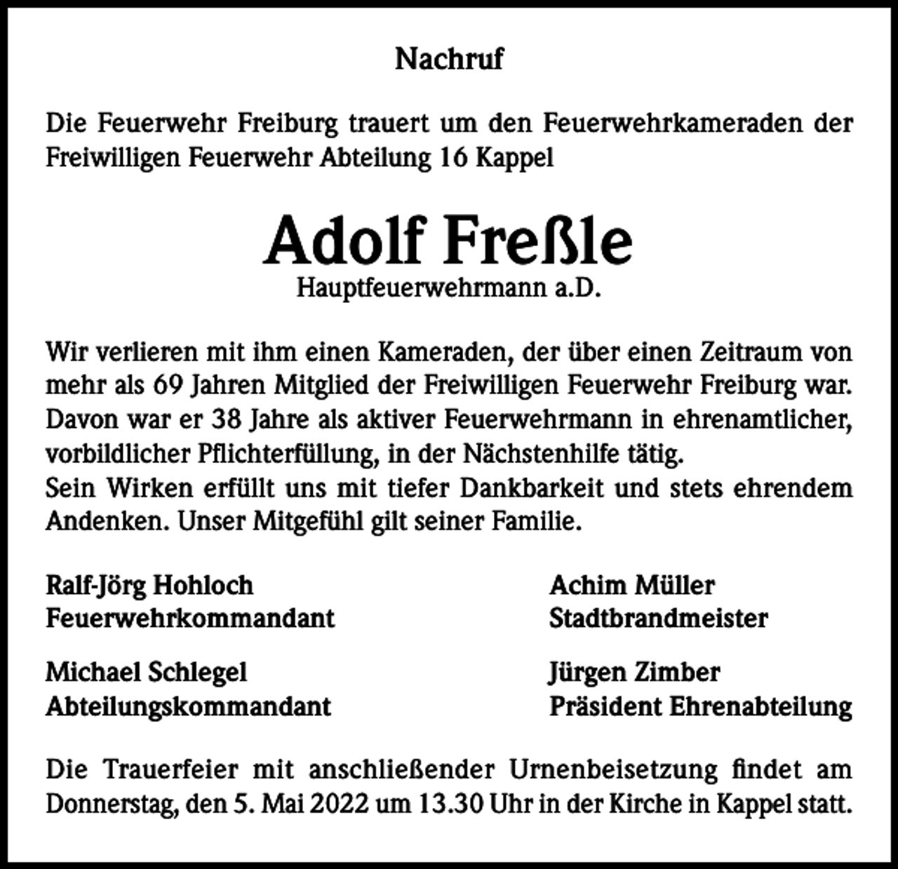 <p>Nachruf<br />Die Feuerwehr Freiburg trauert um den Feuerwehrkameraden der<br />Freiwilligen Feuerwehr Abteilung 16 Kappel</p><p>Adolf Freßle<br />Hauptfeuerwehrmann a.D.</p><p>Wir verlieren mit ihm einen Kameraden, der über einen Zeitraum von<br />mehr als 69 Jahren Mitglied der Freiwilligen Feuerwehr Freiburg war.<br />Davon war er 38 Jahre als aktiver Feuerwehrmann in ehrenamtlicher,<br />vorbildlicher Pflichterfüllung, in der Nächstenhilfe tätig.<br />Sein Wirken erfüllt uns mit tiefer Dankbarkeit und stets ehrendem<br />Andenken. Unser Mitgefühl gilt seiner Familie.<br />Ralf-Jörg Hohloch<br />Achim Müller<br />Feuerwehrkommandant Stadtbrandmeister<br />Michael Schlegel<br />Abteilungskommandant</p><p>Jürgen Zimber<br />Präsident Ehrenabteilung</p><p>Die Trauerfeier mit anschließender Urnenbeisetzung findet am<br />Donnerstag, den 5. Mai 2022 um 13.30 Uhr in der Kirche in Kappel statt.</p>