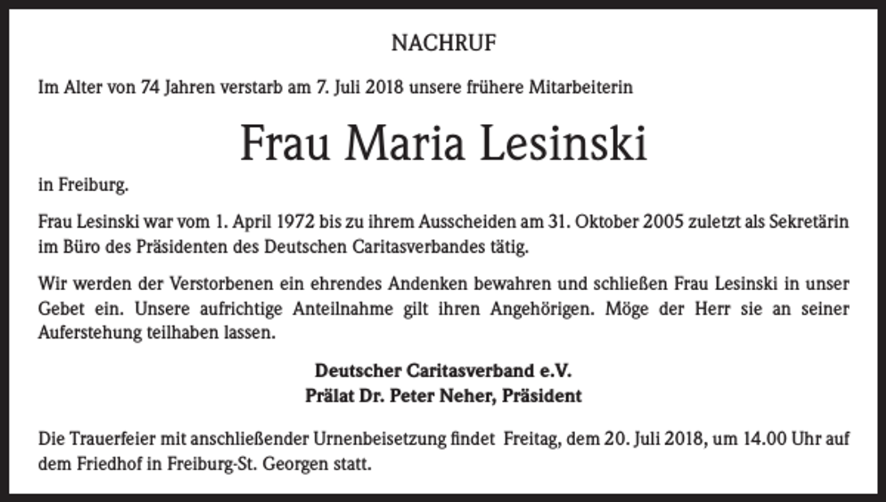<p>NACHRUF<br />Im Alter von 74 Jahren verstarb am 7. Juli 2018 unsere frühere Mitarbeiterin</p><p>Frau Maria Lesinski<br />in Freiburg.<br />Frau Lesinski war vom 1. April 1972 bis zu ihrem Ausscheiden am 31. Oktober 2005 zuletzt als Sekretärin<br />im Büro des Präsidenten des Deutschen Caritasverbandes tätig.<br />Wir werden der Verstorbenen ein ehrendes Andenken bewahren und schließen Frau Lesinski in unser<br />Gebet ein. Unsere aufrichtige Anteilnahme gilt ihren Angehörigen. Möge der Herr sie an seiner<br />Auferstehung teilhaben lassen.<br />Deutscher Caritasverband e.V.<br />Prälat Dr. Peter Neher, Präsident<br />Die Trauerfeier mit anschließender Urnenbeisetzung findet Freitag, dem 20. Juli 2018, um 14.00 Uhr auf<br />dem Friedhof in Freiburg-St. Georgen statt.</p>
